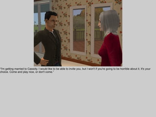 “I'm getting married to Cassidy. I would like to be able to invite you, but I won't if you're going to be horrible about it. It's your
choice. Come and play nice, or don't come.”
 