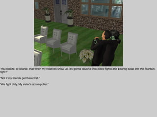 “You realize, of course, that when my relatives show up, it's gonna devolve into pillow fights and pouring soap into the fountain,
right?”

“Not if my friends get there first.”

“We fight dirty. My sister's a hair-puller.”
 
