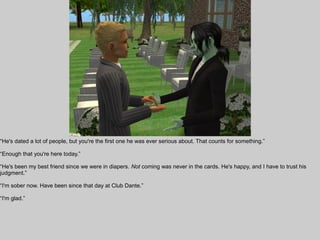 “He's dated a lot of people, but you're the first one he was ever serious about. That counts for something.”

“Enough that you're here today.”

“He's been my best friend since we were in diapers. Not coming was never in the cards. He's happy, and I have to trust his
judgment.”

“I'm sober now. Have been since that day at Club Dante.”

“I'm glad.”
 