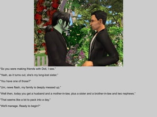 “So you were making friends with Didi, I see.”

“Yeah, as it turns out, she's my long-lost sister.”

“You have one of those?”

“Um, news flash, my family is deeply messed up.”

“Well then, today you get a husband and a mother-in-law, plus a sister and a brother-in-law and two nephews.”

“That seems like a lot to pack into a day.”

“We'll manage. Ready to begin?”
 