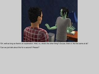 “Oh, well as long as there's an explanation. Wait, no, what's the other thing? Excuse, that's it. Not the same at all.”

“Can we just talk about this for a second? Please?”
 