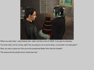 “When you said 'cake,' I was thinking, like, 'cake,' but this is sort of 'CAKE,' if you get my meaning.”

“You know what I do for a living, right? Are you going to cut us some slices, or just bask in its cake glory?”

“Wait, you want a piece too? But you're the paradoxical Baker Who Eats No Sweets!”

“This seems like the perfect time to break that rule.”
 