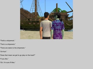“That's a shipwreck.”

“That is a shipwreck.”

“There are stairs to the shipwreck.”

“Uh-huh.”

“Does that mean we get to go play on the boat?”

“If you like.”

“Oh, I'm sure I'll like.”
 