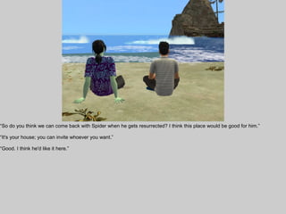“So do you think we can come back with Spider when he gets resurrected? I think this place would be good for him.”

“It's your house; you can invite whoever you want.”

“Good. I think he'd like it here.”
 