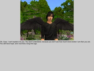 Oh, Cass. I can't explain it to you. You won't understand, because you don't see how much more broken I am than you are.
You still have hope, and I lost that a long time ago.
 
