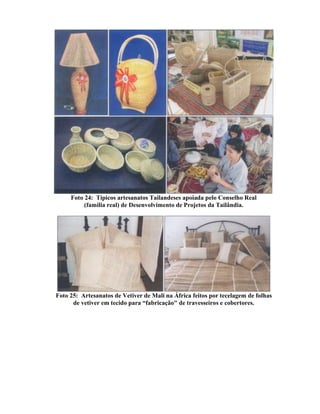 Foto 24: Típicos artesanatos Tailandeses apoiada pelo Conselho Real
(família real) de Desenvolvimento de Projetos da Tailândia.
Foto 25: Artesanatos de Vetiver de Mali na África feitos por tecelagem de folhas
de vetiver em tecido para “fabricação" de travesseiros e cobertores.
 