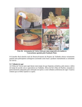 Foto 26: Artesanatos de Vetiver feito por uma cooperativa de mulheres
Venezuelanas apoiada pela Fundação Polar.
O Conselho Real (família real) de Desenvolvimento de Projetos da Tailândia oferece treinamento
gratuito para participantes estrangeiros ensinando como fazer e produzir manualmente os artesanato
de Vetiver.
5.2 Telhado de sapé
As Folhas de Vetiver para sapé duram mais tempo do que Imperata cylindrica, pelo menos o dobro
do tempo de acordo com os agricultores na Tailândia, África do Sul e Ilhas do Pacífico, tornando-os
particularmente adequados para utilização em tijolos e como telhados (coberturas) de sapé. Usuários
relatam que as folhas repelem os cupins.
 