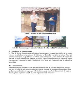 Foto 27: Telhado de sapé (palha) na Venezuela.
Foto 28: Da esquerda para a direita: Telhados de palha em Fiji, Vietnã e Zimbábue.
5.3 Fabricação de tijolos de barro
A Palha de Vetiver é amplamente utilizada no Senegal, na África, para fazer tijolos de barro que
resistem a rachaduras. A construção de habitação na Tailândia usa tijolos e colunas feitas de
compostos de argila, no qual folhas de Vetiver foram adicionadas. Estes materiais de construção
tem em si baixa condutividade térmica, o que faz com que os resultados da construção sejam
confortáveis e eficientes em termos energéticos, bem como um trabalho de base de tecnologia
apropriada.
5.4 Cordas e cabos
Os agricultores que cultivam arroz, o principal cultivo do Delta de Mekong, descobriram um outro
uso para as folhas de vetiver como cordas para amarrar as mudas de arroz e as palhas de arroz. Eles
preferem os cordões de vetiver, porque é flexível e resistente, mais flexível e mais forte do que o da
banana, grama do pântano e corda de palma Nipa comumente utilizados.
 