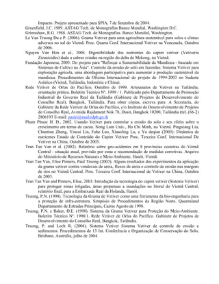 Impacto. Projeto apresentado para SPIA, 7 de Setembro de 2004.
Greenfield, J.C. 1989. ASTAG Tech. de Monografias Banco Mundial, Washington D.C.
Grimsshaw, R.G. 1988. ASTAG Tech. de Monografias. Banco Mundial, Washington.
Le Van Truong Du e P. (2006). Grama Vetiver para uma agricultura sustentável para solos e climas
adversos no sul do Vietnã. Proc. Quarta Conf. Internacional Vetiver na Venezuela, Outubro
de 2006.
Nguyen Van Hon et al., 2004. Digestibilidade dos nutrientes do capim vetiver (Vetiveria
Zizanioides) dado a cabras criadas na região do delta de Mekong, no Vietnã.
Fundação Japonesa, 2003. Do projeto para "Reforçar a Sustentabilidade da Mandioca - baseado em
Sistemas de Cultivo na Ásia". Controle da erosão do solo em fazendas: Sistema Vetiver para
exploração agrícola, uma abordagem participativa para aumentar a produção sustentável da
mandioca. Procedimentos da Oficina Internacional do projeto de 1994-2003 no Sudeste
Asiático (Vietnã, Tailândia, Indonésia e China).
Rede Vetiver de Orlas do Pacifico, Outubro de 1999. Artesanatos de Vetiver na Tailândia,
orientação prática. Boletim Técnico Nº. 1999 / 1. Publicado pelo Departamento de Promoção
Industrial do Governo Real da Tailândia (Gabinete de Projetos de Desenvolvimento do
Conselho Real), Bangkok, Tailândia. Para obter cópias, escreva para: A Secretaria, do
Gabinete da Rede Vetiver de Orlas do Pacífico, c/o Instituto de Desenvolvimento de Projetos
do Conselho Real, Avenida Rajdament Nok 78, Dusit, Bangkok 10200, Tailândia (tel. (66-2)
2806193 E-mail: pasiri@mail.rdpb.go.th
Pham Phuoc H. D., 2002. Usando Vetiver para controlar a erosão do solo e seu efeito sobre o
crescimento em terras de cacau. Nong Lam Univ., Ho Chi Minh, no Vietnã. Pingxiang Liu,
Chuntian Zheng, Yincai Lin, Fuhe Luo, Xiaaoling Lu, e Yu deqian (2003): Dinâmica de
nutrientes Estado de Conteúdo do Capim Vetiver Proc. Terceira Conf. Internacional De
Vetiver na China, Outubro de 2003.
Tran Tan Van et al. (2002). Relatório sobre geo-acidentes em 8 províncias costeiras do Vietnã
Central - situação atual, previsão por zona e recomendação de medidas corretivas. Arquivo
do Ministério de Recursos Naturais e Meio-Ambiente, Hanói, Vietnã.
Tran Tan Van, Elise Pinners, Paul Truong (2003). Alguns resultados dos experimentos da aplicação
da grama vetiver contra vendavais de areia, fluxos de areia e controle da erosão nas margens
de rios no Vietnã Central. Proc. Terceira Conf. Internacional de Vetiver na China, Outubro
de 2003.
Tran Tan Van and Pinners, Elise, 2003. Introdução da tecnologia do capim vetiver (Sistema Vetiver)
para proteger zonas irrigadas, áreas propensas a inundações no litoral do Vietnã Central,
relatório final, para a Embaixada Real da Holanda, Hanói.
Truong, P.N. (1998). Tecnologia da Grama de Vetiver como uma ferramenta da bio-engenharia para
a proteção de infra-estrutura. Simpósio de Procedimentos da Região Norte. Queensland
Departamento de Estradas Principais, Cairns Agosto de 1998.
Truong, P.N. e Baker, D.E. (1998). Sistema da Grama Vetiver para Proteção do Meio-Ambiente.
Boletim Técnico Nº. 1998/1. Rede Vetiver de Orlas do Pacífico. Gabinete de Projetos de
Desenvolvimento do Conselho Real, Bangkok, Tailândia.
Truong, P. and Loch R. (2004). Sistema Vetiver Sistema Vetiver de controle de erosão e
sedimentos. Procedimentos de 13 Int. Conferência e Organização de Conservação do Solo,
Brisbane, Austrália, julho de 2004.
 