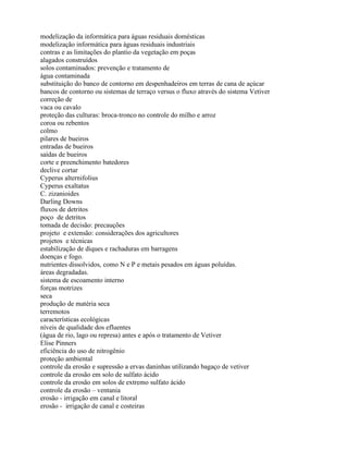 modelização da informática para águas residuais domésticas
modelização informática para águas residuais industriais
contras e as limitações do plantio da vegetação em poças
alagados construídos
solos contaminados: prevenção e tratamento de
água contaminada
substituição do banco de contorno em despenhadeiros em terras de cana de açúcar
bancos de contorno ou sistemas de terraço versus o fluxo através do sistema Vetiver
correção de
vaca ou cavalo
proteção das culturas: broca-tronco no controle do milho e arroz
coroa ou rebentos
colmo
pilares de bueiros
entradas de bueiros
saídas de bueiros
corte e preenchimento batedores
declive cortar
Cyperus alternifolius
Cyperus exaltatus
C. zizanioides
Darling Downs
fluxos de detritos
poço de detritos
tomada de decisão: precauções
projeto e extensão: considerações dos agricultores
projetos e técnicas
estabilização de diques e rachaduras em barragens
doenças e fogo.
nutrientes dissolvidos, como N e P e metais pesados em águas poluídas.
áreas degradadas.
sistema de escoamento interno
forças motrizes
seca
produção de matéria seca
terremotos
características ecológicas
níveis de qualidade dos efluentes
(água de rio, lago ou represa) antes e após o tratamento de Vetiver
Elise Pinners
eficiência do uso de nitrogênio
proteção ambiental
controle da erosão e supressão a ervas daninhas utilizando bagaço de vetiver
controle da erosão em solo de sulfato ácido
controle da erosão em solos de extremo sulfato ácido
controle da erosão – ventania
erosão - irrigação em canal e litoral
erosão - irrigação de canal e costeiras
 