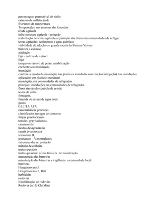 percentagem permutável de sódio
extremo de sulfato ácido
Extremos de temperatura
Tempestades nas represas das fazendas
renda agrícola
infra-estrutura agrícola - proteção
reabilitação de terras agrícolas e proteção das cheias nas comunidades de refúgio
terras agrícolas: sedimentos e agro-químicos
viabilidade de adoção em grande escala do Sistema Vetiver
barreira e cuidado
adubação
Fiji – cultivo de vetiver
fogo
tanque ou viveiro de peixe: estabilização
enchentes ou inundações
inundação
controle a erosão da inundação nas planícies inundadas suavização (mitigação) das inundações
aplicações em planície inundadas
inundações em comunidades de refugiados
proteção: inundações em comunidades de refugiados
fluxo através do controle da erosão
testes de calha
forragem,
fazenda de peixes de água doce
geada
GELITA APA
características genéticas
classificados terraços de contorno
forças gravitacionais
tensões gravitacionais.
campoverde
moitas desagradáveis
canais (voçorocas)
artesanato II,
artesanato – Venezuelanos
estruturas duras: proteção
método de colheita
metais pesados
metais pesados: níveis limiares de manutenção
manutenção das barreiras
manutenção das barreiras e vigilância: a comunidade local
barreiras
Hengchaovanich
Hengchaovanich, Diti
herbicidas
rodovias
Estabilização de rodovias
Rodovia de Ho Chi Minh
 