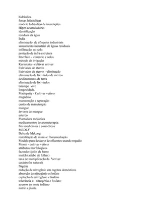 hidráulica
forças hidráulicas
modelo hidráulico de inundações
Hiper-acumuladores
identificação
resíduos da água
Índia
eliminação de efluentes industriais
saneamento industrial de águas residuais
infiltração no solo
proteção de infra-estrutura
Interface - concreto e solos
método de irrigação
Karnataka - cultivar vetiver
lixiviados de aterros
lixiviados de aterros –eliminação
eliminação de lixiviados de aterros
deslizamentos de terra
eliminação de lixiviados
Grampo vivo
longevidade.
Madupatty - Cultivar vetiver
magnésio
manutenção e reparação
custos de manutenção
mangue
árvores de mangue
esterco
Plantadora mecânica
medicamentos de aromaterapia:
fins medicinais e cosméticos
MEDLY
Delta de Mekong
reabilitação de minas e fitoremediação
Modelo para descarte de efluentes usando regadio
Monto - cultivar vetiver
atributos morfológicos
fazendo tijolos de barro
mulch (adubo de folhas)
taxa de multiplicação da Vetiver
catástrofes naturais
Nigéria
redução de nitrogênio em esgotos domésticos
absorção de nitrogênio e fosfato
captação de nitrogênio e fosfato
tolerância a: nitrogênio e fosfato:
acessos ao norte indiano
nutrir a planta
 