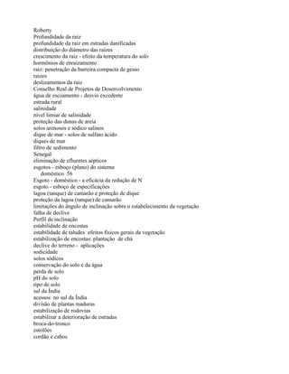 Roberty
Profundidade da raiz
profundidade da raiz em estradas danificadas
distribuição do diâmetro das raízes
crescimento da raiz - efeito da temperatura do solo
hormônios de enraizamento
raiz: penetração da barreira compacta de gesso
raízes
deslizamentos da raiz
Conselho Real de Projetos de Desenvolvimento
água de escoamento - desvio excedente
estrada rural
salinidade
nível limiar de salinidade
proteção das dunas de areia
solos arenosos e sódico salinos
dique de mar - solos de sulfato ácido
diques de mar
filtro de sedimento
Senegal
eliminação de efluentes sépticos
esgotos - esboço (plano) do sistema
doméstico 56
Esgoto - doméstico - a eficácia da redução de N
esgoto - esboço de especificações
lagoa (tanque) de camarão e proteção de dique
proteção da lagoa (tanque) de camarão
limitações do ângulo de inclinação sobre o estabelecimento da vegetação
falha de declive
Perfil de inclinação
estabilidade de encostas
estabilidade de taludes efeitos físicos gerais da vegetação
estabilização de encostas: plantação de chá
declive do terreno - aplicações
sodicidade
solos sódicos
conservação do solo e da água
perda de solo
pH do solo
tipo de solo
sul da Índia
acessos no sul da Índia
divisão de plantas maduras
estabilização de rodovias
estabilizar a deterioração de estradas
broca-do-tronco
estolões
cordão e cabos
 