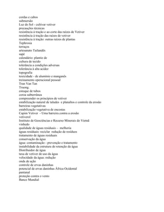cordas e cabos
submersão
Luz do Sol - cultivar vetiver
precauções técnicas
resistência à tração e ao corte das raízes de Vetiver
resistência à tração das raízes de vetiver
resistência à tração: outras raízes de plantas
Tephrosia
terraços
artesanato Tailandês
sapé
calendário: plantio de
cultura de tecido
tolerância a condições adversas
tolerância à alta acidez
topografia
toxicidade - de alumínio e manganês
treinamento operacional pessoal
Tran Van Tan
Truong.
estoque de tubos
coroa subterrânea
compreender os princípios de vetiver
estabilização natural de taludes e planaltos e controle da erosão
barreiras vegetativas
estabilização vegetativa de encostas
Capim Vetiver - Uma barreira contra a erosão
vetiverol
Instituto de Geociências e Recurso Minerais do Vietnã
vinhedo
qualidade de águas residuais – melhoria
águas residuais: reciclar redução de resíduos
tratamento de águas residuais
conservação da água
água: contaminação - prevenção e tratamento
instabilidade da estrutura de retenção da água
Distribuidor de água
taxa de vetiver de uso da água
velocidade da água: redução
onda de ação
controle de ervas daninhas
potencial de ervas daninhas África Ocidental
pantanal
proteção contra o vento
Banco Mundial
 