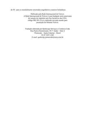 de SV para os mundialmente renomados engenheiros costeiros holandeses.
Publicado pela Rede Internacional de Vetiver.
A Rede Internacional de Vetiver é uma fundação norte americana
de isenção de impostos sem fins lucrativos dos USA.
código IRS 501 (3) (c), dedicado em todo mundo para
promoção do Sistema Vetiver.
Tradução editorada por Qualicopy Serviços e Comércio Ltda.
Rua Paulo Zimmermann, 30 1º Andar – Sala A
Pomerode – Santa Catarina – Brasil
55 47 3387-1242
E-mail: qualicopy.pomerode@terra.com.br
 