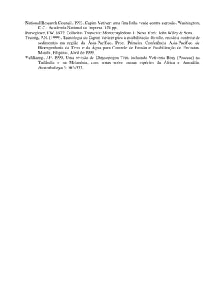 National Research Council. 1993. Capim Vetiver: uma fina linha verde contra a erosão. Washington,
D.C.: Academia National de Impresa. 171 pp.
Purseglove, J.W. 1972. Colheitas Tropicais: Monocotyledons 1. Nova York: John Wiley & Sons.
Truong, P.N. (1999). Tecnologia do Capim Vetiver para a estabilização do solo, erosão e controle de
sedimentos na região da Ásia-Pacífico. Proc. Primeira Conferência Asia-Pacifico de
Bioengenharia da Terra e da Água para Controle de Erosão e Estabilização de Encostas.
Manila, Filipinas, Abril de 1999.
Veldkamp. J.F. 1999. Uma revisão de Chrysopogon Trin. incluindo Vetiveria Bory (Poaceae) na
Tailândia e na Melanésia, com notas sobre outras espécies da África e Austrália.
Austrobaileya 5: 503-533.
 