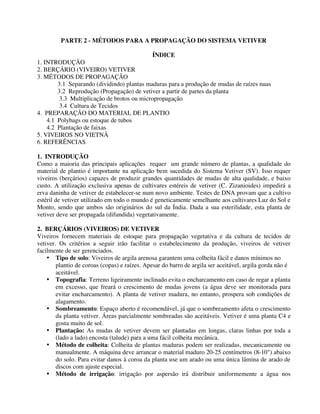 PARTE 2 - MÉTODOS PARA A PROPAGAÇÃO DO SISTEMA VETIVER
ÍNDICE
1. INTRODUÇÃO
2. BERÇÁRIO (VIVEIRO) VETIVER
3. MÉTODOS DE PROPAGAÇÃO
3.1 Separando (dividindo) plantas maduras para a produção de mudas de raízes nuas
3.2 Reprodução (Propagação) de vetiver a partir de partes da planta
3.3 Multiplicação de brotos ou micropropagação
3.4 Cultura de Tecidos
4. PREPARAÇÃO DO MATERIAL DE PLANTIO
4.1 Polybags ou estoque de tubos
4.2 Plantação de faixas
5. VIVEIROS NO VIETNÃ
6. REFERÊNCIAS
1. INTRODUÇÃO
Como a maioria das principais aplicações requer um grande número de plantas, a qualidade do
material de plantio é importante na aplicação bem sucedida do Sistema Vetiver (SV). Isso requer
viveiros (berçários) capazes de produzir grandes quantidades de mudas de alta qualidade, e baixo
custo. A utilização exclusiva apenas de cultivares estéreis de vetiver (C. Zizanioides) impedirá a
erva daninha de vetiver de estabelecer-se num novo ambiente. Testes de DNA provam que a cultivo
estéril de vetiver utilizado em todo o mundo é geneticamente semelhante aos cultivares Luz do Sol e
Monto, sendo que ambos são originários do sul da Índia. Dada a sua esterilidade, esta planta de
vetiver deve ser propagada (difundida) vegetativamente.
2. BERÇÁRIOS (VIVEIROS) DE VETIVER
Viveiros fornecem materiais de estoque para propagação vegetativa e da cultura de tecidos de
vetiver. Os critérios a seguir irão facilitar o estabelecimento da produção, viveiros de vetiver
facilmente de ser gerenciados.
• Tipo de solo: Viveiros de argila arenosa garantem uma colheita fácil e danos mínimos no
plantio de coroas (copas) e raízes. Apesar do barro de argila ser aceitável, argila gorda não é
aceitável.
• Topografia: Terreno ligeiramente inclinado evita o encharcamento em caso de regar a planta
em excesso, que freará o crescimento de mudas jovens (a água deve ser monitorada para
evitar encharcamento). A planta de vetiver madura, no entanto, prospera sob condições de
alagamento.
• Sombreamento: Espaço aberto é recomendável, já que o sombreamento afeta o crescimento
da planta vetiver. Áreas parcialmente sombreadas são aceitáveis. Vetiver é uma planta C4 e
gosta muito de sol.
• Plantação: As mudas de vetiver devem ser plantadas em longas, claras linhas por toda a
(lado a lado) encosta (talude) para a uma fácil colheita mecânica.
• Método de colheita: Colheita de plantas maduras podem ser realizadas, mecanicamente ou
manualmente. A máquina deve arrancar o material maduro 20-25 centímetros (8-10") abaixo
do solo. Para evitar danos à coroa da planta use um arado ou uma única lâmina de arado de
discos com ajuste especial.
• Método de irrigação: irrigação por aspersão irá distribuir uniformemente a água nos
 