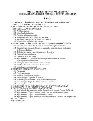 PARTE - 3 SISTEMA VETIVER PARA REDUÇÃO
DE DESASTRES NATURAIS E PROTEÇÃO DE INFRA-ESTRUTURA
ÍNDICE
1. TIPOS DE CATÁSTROFES NATURAIS QUE PODEM SER REDUZIDAS
USANDO O SISTEMA DE VETIVER (SV)
2. PRINCÍPIOS GERAIS DE ESTABILIDADE DE TALUDES
E ESTABILIZAÇÃO DE ENCOSTAS
2.1 Perfil da encosta
2.2 Estabilidade de taludes
2.3 Tipos de falhas nas encostas
2.4 Impacto humano sobre falhas nas encostas
2.5 Suavização (Mitigação) de falhas nas encostas
2.6 Estabilização vegetativa dos taludes
3. ESTABILIZAÇÃO DAS ENCOSTAS UTILIZANDO O SISTEMA VETIVER
3.1 Características adequadas de vetiver para estabilização de encostas
3.2 Características especiais de vetiver adequadas para suavização (mitigação)
de desastres da água
3.3 Resistência à tração e ao corte das raízes de vetiver
3.4 Características hidráulicas
3.5 Pressão da água nos poros
3.6 Aplicações de SV na suavização (mitigação) de desastres naturais
e proteção da infra-estrutura
3.7 Vantagens e desvantagens do Sistema Vetiver
3.8 Combinações com outros tipos de remediar
3.9 Modelagem computacional
4. DESENHOS E TÉCNICAS APROPRIADAS
4.1 Precauções
4.2 Tempo de plantio
4.3 Viveiros (Canteiros ou berçários)
4.4 Preparação para o plantio de vetiver
4.5 Especificações do esboço (Ficha técnica do desenho)
4.6 Especificações de plantio (Ficha técnica de plantio)
4.7 Manutenção
5. APLICAÇÕES DE SV PARA REDUÇÃO DE DESASTRES NATURAIS
E PROTEÇÃO DA INFRA-STRUTURA NO VIETNÃ
5.1 Aplicação de SV para proteção das dunas de areia na parte Central do Vietnã
5.2 Aplicações de SV para controlar erosões nas margens (bancos) de rios
5.4 Aplicações de SV para controle de erosão costeira
5.4 Aplicações de SV para estabilizar estradas danificadas causadas por tempestades
6. CONCLUSÕES
7. REFERÊNCIAS
 