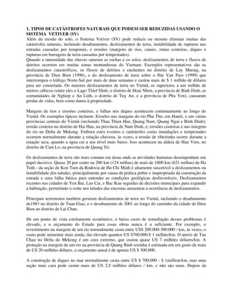 1. TIPOS DE CATÁSTROFES NATURAIS QUE PODEM SER REDUZIDAS USANDO O
SISTEMA VETIVER (SV)
Além da erosão do solo, o Sistema Vetiver (SV) pode reduzir ou mesmo eliminar muitas das
catástrofes naturais, incluindo desabamentos, deslizamentos de terra, instabilidade de rupturas nas
estradas causadas por temporais, e erosões (margens de rios, canais, zonas costeiras, diques e
rupturas em barragens de terra causadas por tempestades).
Quando a intensidade das chuvas saturam as rochas e os solos, deslizamentos de terra e fluxos de
detritos ocorrem em muitas zonas montanhosas do Vietnam. Exemplos representativos são os
deslizamentos catastróficos, os fluxos de detritos e enchentes no distrito de Lay Muong, na
província de Dien Bien (1996), e do deslizamento de terra sobre o Hai Van Pass (1999) que
interrompeu o tráfego Norte-Sul por mais de duas semanas e custou mais de $ 1 milhão de dólares
para ser consertada. Os maiores deslizamentos de terra no Vietnã, os superiores a um milhão de
metros cúbicos (entre eles o Lago Thief Dinh, o distrito de Hoai Nhon, a província de Binh Dinh, as
comunidades de Nghiep e An Linh, o distrito de Tuy An, e a província de Phu Yen), causaram
perdas de vidas, bem como danos à propriedade.
Margens de rios e erosões costeiras, e falhas nos diques acontecem continuamente ao longo do
Vietnã. Os exemplos típicos incluem: Erosões nas margens do rio Phu Tho, em Hanói, e em várias
províncias centrais do Vietnã (incluindo Thua Thien Hue, Quang Nam, Quang Ngai e Binh Dinh);
erosão costeira no distrito de Hai Hau, na província de Nam Dinh, e; erosões costeiras e nas margens
do rio no Delta de Mekong. Embora estes eventos e catástrofes como inundações e tempestades
ocorrem normalmente durante a estação chuvosa, às vezes, a erosão de ribeirinha ocorre durante a
estação seca, quando a água cai a seu nível mais baixo. Isso aconteceu na aldeia de Hau Vien, no
distrito de Cam Lo, na província de Quang Tri.
Os deslizamentos de terra são mais comuns em áreas onde as atividades humanas desempenham um
papel decisivo. Quase 20 por cento ou 200 km (124 milhas) de mais de 1000 km (621 milhas) de Ha
Tinh - da seção de Kon Tum da Rodovia de Ho Chi Minh é altamente suscetível a deslizamentos ou
instabilidade dos taludes, principalmente por causa da prática pobre e inapropriada da construção da
estrada e uma falha básica para entender as condições geológicas desfavoráveis. Deslizamentos
recentes nas cidades de Yen Bai, Lao Cai, e Bac Kan seguidas de decisões municipais para expandir
a habitação, permitindo o corte nos taludes das encostas aumentou a ocorrência de deslizamentos.
Principais terremotos também geraram deslizamentos de terra no Vietnã, incluindo o desabamento
de1983 no distrito de Tuan Giao, e o desabamento de 2001 ao longo do caminho da cidade de Dien
Bien ao distrito de Lai Chau.
De um ponto de vista estritamente econômico, o baixo custo de remediação desses problemas é
elevado, e o orçamento do Estado para essas obras nunca é o suficiente. Por exemplo, o
revestimento na margem de um rio normalmente custa entre US$ 200.000-300.000 / km, às vezes, o
custo pode aumentar mais ainda, tão elevado quantos US $700.000-$ 1 milhão/km. O aterro de Tan
Chau no Delta do Mekong é um caso extremo, que custou quase US 7 milhões dólares/km. A
proteção na margem de um rio na província de Quang Binh sozinha é estimada em um gasto de mais
de US 20 milhões dólares, o orçamento anual é de apenas US $ 300.000.
A construção de diques no mar normalmente custa entre US $ 700.000 - $ 1million/km, mas uma
seção mais cara pode custar mais de US 2,5 milhões dólares / km, e não são raras. Depois da
 
