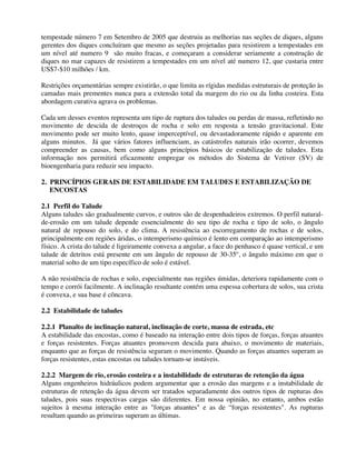 tempestade número 7 em Setembro de 2005 que destruiu as melhorias nas seções de diques, alguns
gerentes dos diques concluíram que mesmo as seções projetadas para resistirem a tempestades em
um nível até numero 9 são muito fracas, e começaram a considerar seriamente a construção de
diques no mar capazes de resistirem a tempestades em um nível até numero 12, que custaria entre
US$7-$10 milhões / km.
Restrições orçamentárias sempre existirão, o que limita as rígidas medidas estruturais de proteção às
camadas mais prementes nunca para a extensão total da margem do rio ou da linha costeira. Esta
abordagem curativa agrava os problemas.
Cada um desses eventos representa um tipo de ruptura dos taludes ou perdas de massa, refletindo no
movimento de descida de destroços de rocha e solo em resposta a tensão gravitacional. Este
movimento pode ser muito lento, quase imperceptível, ou devastadoramente rápido e aparente em
alguns minutos. Já que vários fatores influenciam, as catástrofes naturais irão ocorrer, devemos
compreender as causas, bem como alguns princípios básicos de estabilização de taludes. Esta
informação nos permitirá eficazmente empregar os métodos do Sistema de Vetiver (SV) de
bioengenharia para reduzir seu impacto.
2. PRINCÍPIOS GERAIS DE ESTABILIDADE EM TALUDES E ESTABILIZAÇÃO DE
ENCOSTAS
2.1 Perfil do Talude
Alguns taludes são gradualmente curvos, e outros são de despenhadeiros extremos. O perfil natural-
de-erosão em um talude depende essencialmente do seu tipo de rocha e tipo de solo, o ângulo
natural de repouso do solo, e do clima. A resistência ao escorregamento de rochas e de solos,
principalmente em regiões áridas, o intemperismo químico é lento em comparação ao intemperismo
físico. A crista do talude é ligeiramente convexa a angular, a face do penhasco é quase vertical, e um
talude de detritos está presente em um ângulo de repouso de 30-35º, o ângulo máximo em que o
material solto de um tipo específico de solo é estável.
A não resistência de rochas e solo, especialmente nas regiões úmidas, deteriora rapidamente com o
tempo e corrói facilmente. A inclinação resultante contém uma espessa cobertura de solos, sua crista
é convexa, e sua base é côncava.
2.2 Estabilidade de taludes
2.2.1 Planalto de inclinação natural, inclinação de corte, massa de estrada, etc
A estabilidade das encostas, como é baseado na interação entre dois tipos de forças, forças atuantes
e forças resistentes. Forças atuantes promovem descida para abaixo, o movimento de materiais,
enquanto que as forças de resistência seguram o movimento. Quando as forças atuantes superam as
forças resistentes, estas encostas ou taludes tornam-se instáveis.
2.2.2 Margem de rio, erosão costeira e a instabilidade de estruturas de retenção da água
Alguns engenheiros hidráulicos podem argumentar que a erosão das margens e a instabilidade de
estruturas de retenção da água devem ser tratados separadamente dos outros tipos de rupturas dos
taludes, pois suas respectivas cargas são diferentes. Em nossa opinião, no entanto, ambos estão
sujeitos à mesma interação entre as "forças atuantes" e as de “forças resistentes". As rupturas
resultam quando as primeiras superam as últimas.
 