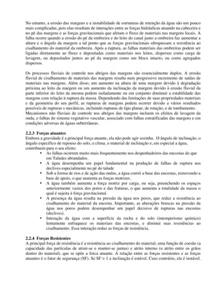 No entanto, a erosão das margens e a instabilidade de estruturas de retenção da água são um pouco
mais complicadas, pois elas resultam de interações entre as forças hidráulicas atuando na cabeceira e
no pé das margens e as forças gravitacionais que afetam o fluxo de materiais nas margens locais. A
falha ocorre quando a erosão do pé da ombreira e do leito do canal junto a ombreira faz aumentar a
altura e o ângulo da margem a tal ponto que as forças gravitacionais ultrapassam a resistência ao
cisalhamento do material da ombreira. Após a ruptura, as falhas materiais das ombreiras podem ser
ligadas diretamente ao fluxo e depositadas como materiais nos leitos, dispersos como carga de
lavagem, ou depositados juntos ao pé da margem como um bloco intacto, ou como agregados
dispersos.
Os processos fluviais de controle nos abrigos das margens são essencialmente duplos. A erosão
fluvial de cisalhamento de materiais das margens resulta num progressivo incremento de saídas de
materiais nas margens. Além disso, um aumento na altura de uma margem devido à degradação
próxima ao leito da margem ou um aumento da inclinação da margem devido à erosão fluvial da
parte inferior do leito da mesma podem isoladamente ou em conjunto diminuir a estabilidade das
margens com relação à ruptura da massa. Dependendo das limitações de suas propriedades materiais
e da geometria do seu perfil, as rupturas de margens podem ocorrer devido a vários resultados
possíveis de rupturas s mecânicas, incluindo rupturas de tipo planar, de rotação, e de tombamento.
Mecanismos não fluviais de controle nos abrigos das margens incluem os efeitos de lavagem da
onda, e falhas do sistema vegetativo vascular, associado com falhas estratificadas das margens e em
condições adversas de águas subterrâneas.
2.2.3 Forças atuantes
Embora a gravidade é a principal força atuante, ela não pode agir sozinha. O ângulo de inclinação, o
ângulo específico de repouso do solo, o clima, o material de inclinação e, em especial a água,
contribuem para o seu efeito:
• As falhas ocorrem muito mais frequentemente nos despenhadeiros das encostas do que
em Taludes abrandados.
• A água desempenha um papel fundamental na produção de falhas de ruptura nos
declives especialmente no pé do talude
• Sob a forma de rios e de ação das ondas, a água corrói a base das encostas, removendo a
base de apoio, o que aumenta as forças motrizes.
• A água também aumenta a força motriz por carga, ou seja, preenchendo os espaços
anteriormente vazios dos poros e das fraturas, o que aumenta a totalidade da massa o
qual é sujeita à força gravitacional.
• A presença da água resulta na pressão da água nos poros, que reduz a resistência ao
cisalhamento do material da encosta. Importante, as alterações bruscas na pressão da
água nos poros podem desempenhar um papel decisivo de rupturas nas encostas
(declives).
• Interação da água com a superfície da rocha e do solo (intemperismo químico)
lentamente enfraquece os materiais das encostas, e diminui suas resistências ao
cisalhamento. Essa interação reduz as forças de resistência.
2.2.4 Forças Resistentes
A principal força de resistência é a resistência ao cisalhamento do material, uma função de coesão (a
capacidade das partículas de atrair-se e manter-se juntas) e atrito interno (o atrito entre os grãos
dentro do material), que se opõe a forca atuante. A relação entre as forças resistentes e as forças
atuantes é o fator de segurança (SF). Se SF > 1 a inclinação é estável. Caso contrário, ela é instável.
 