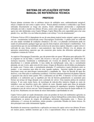 SISTEMA DE APLICAÇÕES VETIVER
MANUAL DE REFERÊNCIA TÉCNICA
PREFÁCIO
Poucas plantas existentes têm os atributos únicos de múltiplos usos, ambientalmente amigável,
eficaz e simples de usar como o capim vetiver. Poucas plantas existentes e conhecidas e que foram
utilizadas discretamente ao longo dos séculos, foram subitamente promovidas e amplamente
utilizadas em todo o mundo nos últimos 20 anos, assim como capim vetiver. E poucas plantas até
agora tem sido idolatradas como Capim Milagre, Capim Maravilha com capacidade para criar uma
parede viva, um filtro vivo em linhas de plantas e um reforço “vivo de atirantamento”.
O Sistema Vetiver (SV) é dependente do uso de uma planta tropical muito original, capim ou grama
vetiver - recentemente reclassificada como Chrysopogon Zizanioides. A planta pode ser cultivada
em uma ampla variedade de condições climáticas e de solo, e se plantado corretamente pode ser
usado em praticamente qualquer lugar que seja de clima tropical, semi-tropical e mediterrâneo. Tem
características que em sua totalidade são exclusivas de uma única espécie. Quando o capim vetiver é
cultivado de uma forma estreita e auto-sustentável, tipo barreira (fileira) viva de plantas ele
apresenta características especiais que são essenciais para muitas das diferentes aplicações que
compõem o sistema de Vetiver.
As espécies Chrysopogon Zizanioides, que são promovidas em quase 100 países para aplicações SV,
se originam no sul da Índia, é estéril, não invasiva e tem que ser propagada por subdivisões de
moitasou touceiras. Geralmente a multiplicação em viveiros de plantas de raízes nuas (raízes
descobertas) é o método preferido. A taxa média de multiplicação varia, mas é, normalmente
plantada, em um viveiro, após cerca de três meses. Grupos de Berçários são divididos em plantações
de mudas com 3 brotos cada, e normalmente plantadas 15 centímetros à parte (distância entre as
mudas) e em contornos para além de criar, quando maduras, barreiras rígidas de grama, que
funcionam como um pára-choque (amortecedor) e espalhador do fluxo de descida da água dos
declives, e um filtro para os sedimentos (resíduos). Uma boa cobertura (barreira) de plantas reduzirá
o aguaceiro das chuvas tanto quanto 70% e sedimentos em até 90%. A barreira vai ficar onde está
plantada e os sedimentos que se espalham por trás da barreira gradualmente se acumulam para
formar um terraço de longa duração com a proteção de vetiver. Uma maneira prática de construir
terraços. É um custo muito baixo, de tecnologia de mão-de-obra intensiva (ligada ao custo do
trabalho), com um benefício muito alto: índices de custo. Quando usado para obras de proteção
civil, o seu custo é cerca de 1/20 dos tradicionais sistemas de engenharia e projetos. Engenheiros
comparam a raiz de vetiver com um "Solo Grampeado Vivo", com uma força de tração média de 1/6
de aço leve. Realmente cria um tirante de raízes intercaladas e aprofundadas no solo.
Capim Vetiver pode ser usado diretamente como um produto do lucro de rendimentos agrícolas ou
ele pode ser usado para aplicações que irão proteger as bacias hidrográficas contra danos ambientais,
especialmente os pontos de origem de problemas ambientais relacionados com: 1. fluxos de
sedimentos e 2. excesso de nutrientes, metais pesados e pesticidas filtrados de fontes tóxicas. Os
dois principais usos estão intimamente ligados.
Resultados de numerosas experiências e aplicações em massa do capim vetiver nos últimos 20 anos
em muitos países, também mostram que a erva é especialmente eficaz na redução de desastres
 