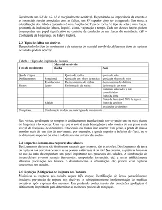 Geralmente um SF de 1,2-1,3 é marginalmente aceitável. Dependendo da importância da encosta e
as potenciais perdas associadas com as falhas, um SF superior deve ser assegurado. Em suma, a
estabilização dos taludes (encostas) é uma função do: Tipo de rocha / e tipo de solo e suas forças,
geometria da inclinação (altura, ângulo), clima, vegetação e tempo. Cada um desses fatores podem
desempenhar um papel significativo no controle de condução ou nas forças de resistência. (SF =
Coeficiente de Segurança, ou Safety Factor).
2.3 Tipos de falha nos declives
Dependendo do tipo de movimento e da natureza do material envolvido, diferentes tipos de rupturas
de taludes podem ocorrer:
Tabela 1: Tipos de Ruptura de Taludes
Material envolvido
Tipo de movimento Rocha Solo
Queda d’água Queda de rocha queda de solo
Deslizamentos Rotacional Queda de um bloco de rochas queda de blocos do solo
Translacional Deslizamentos de rochas deslizamento de detritos
Fluxos Lento Deformação da rocha deformação do solo
materiais saturados e não
consolidados
fluxo da terra
fluxo de lama (até 30% de água)
Rápido fluxo de detritos
avalanche de detritos
Complexo Combinação de dois ou mais tipos de movimento
Nas rochas, geralmente se rompem e deslizamentos translacionais (envolvendo um ou mais planos
de fraqueza) irão ocorrer. Uma vez que o solo é mais homogêneo e não mostra de um plano mais
visível de fraqueza, deslizamentos rotacionais ou fluxos irão ocorrer. Em geral, a perda de massa
envolve mais de um tipo de movimento, por exemplo, a queda superior e inferior do fluxo, ou o
deslizamento superior do solo e o deslizamento inferior das rochas.
2.4 Impacto Humano nas rupturas dos taludes
Deslizamentos de terra são fenômenos naturais que ocorrem, são as erosões. Deslizamentos de terra
ou rupturas nas encostas ocorrem se as pessoas estiverem lá ou não! No entanto, as práticas humanas
no uso da terra desempenham um papel importante nos processos dos taludes. A combinação de
incontroláveis eventos naturais (terremotos, tempestades torrenciais, etc) e terras artificialmente
alteradas (escavação nos taludes, o desmatamento, a urbanização, etc) podem criar rupturas
desastrosas nos taludes.
2.5 Redução (Mitigação) de Ruptura nos Taludes
Minimizar as rupturas nos taludes requer três etapas: Identificação de áreas potencialmente
instáveis; prevenção de ruptura nos declives; e subseqüentemente implementação de medidas
corretivas após rupturas dos mesmos. Um profundo conhecimento das condições geológicas é
criticamente importante para determinar as melhores práticas de mitigação.
 