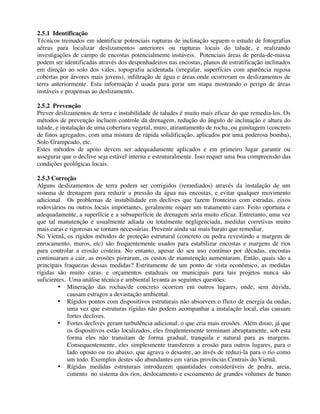 2.5.1 Identificação
Técnicos treinados em identificar potenciais rupturas de inclinação seguem o estudo de fotografias
aéreas para localizar deslizamentos anteriores ou rupturas locais do talude, e realizando
investigações de campo de encostas potencialmente instáveis. Potenciais áreas de perda-de-massa
podem ser identificadas através dos despenhadeiros nas encostas, planos de estratificação inclinados
em direção ao solo dos vales, topografia acidentada (irregular, superfícies com aparência rugosa
cobertas por árvores mais jovens), infiltração de água e áreas onde ocorreram os deslizamentos de
terra anteriormente. Esta informação é usada para gerar um mapa mostrando o perigo de áreas
instáveis e propensas ao deslizamento.
2.5.2 Prevenção
Prever deslizamentos de terra e instabilidade de taludes é muito mais eficaz do que remedia-los. Os
métodos de prevenção incluem controle da drenagem, redução do ângulo de inclinação e altura do
talude, e instalação de uma cobertura vegetal, muro, atirantamento de rocha, ou gunitagem (concreto
de finos agregados, com uma mistura de rápida solidificação, aplicados por uma poderosa bomba),
Solo Grampeado, etc.
Estes métodos de apoio devem ser adequadamente aplicados e em primeiro lugar garantir ou
assegurar que o declive seja estável interna e estruturalmente. Isso requer uma boa compreensão das
condições geológicas locais.
2.5.3 Correção
Alguns deslizamentos de terra podem ser corrigidos (remediados) através da instalação de um
sistema de drenagem para reduzir a pressão da água nas encostas, e evitar qualquer movimento
adicional. Os problemas de instabilidade em declives que fazem fronteiras com estradas, eixos
rodoviários ou outros locais importantes, geralmente requer um tratamento caro. Feito oportuna e
adequadamente, a superfície e a subsuperfície de drenagem seria muito eficaz. Entretanto, uma vez
que tal manutenção é usualmente adiada ou totalmente negligenciada, medidas corretivas muito
mais caras e rigorosas se tornam necessárias. Prevenir ainda sai mais barato que remediar.
No Vietnã, os rígidos métodos de proteção estrutural (concreto ou pedra revestindo a margem de
enrocamento, muros, etc) são frequentemente usados para estabilizar encostas e margens de rios
para controlar a erosão costeira. No entanto, apesar do seu uso contínuo por décadas, encostas
continuaram a cair, as erosões pioraram, os custos de manutenção aumentaram. Então, quais são a
principais fraquezas dessas medidas? Estritamente de um ponto de vista econômico, as medidas
rígidas são muito caras, e orçamentos estaduais ou municipais para tais projetos nunca são
suficientes. Uma análise técnica e ambiental levanta as seguintes questões:
• Mineração das rochas/de concreto ocorrem em outros lugares, onde, sem dúvida,
causam estragos a devastação ambiental.
• Rígidos pontos com dispositivos estruturais não absorvem o fluxo de energia da ondas,
uma vez que estruturas rígidas não podem acompanhar a instalação local, elas causam
fortes declives.
• Fortes declives geram turbulência adicional, o que cria mais erosões. Além disso, já que
os dispositivos estão localizados, eles freqüentemente terminam abruptamente, sob esta
forma eles não transitam de forma gradual, tranquila e natural para as margens.
Consequentemente, eles simplesmente transferem a erosão para outros lugares, para o
lado oposto ou rio abaixo, que agrava o desastre, ao invés de reduzi-la para o rio como
um todo. Exemplos destes são abundantes em várias províncias Centrais do Vietnã.
• Rígidas medidas estruturais introduzem quantidades consideráveis de pedra, areia,
cimento no sistema dos rios, deslocamento e escoamento de grandes volumes de banco
 