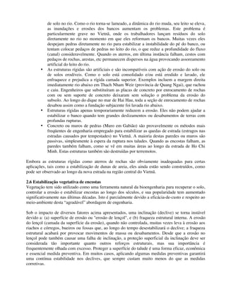 de solo no rio. Como o rio torna-se lameado, a dinâmica do rio muda, seu leito se eleva,
as inundações e erosões dos bancos aumentam os problemas. Este problema é
particularmente grave no Vietnã, onde os trabalhadores lançam resíduos do solo
diretamente no rio no momento em que eles reformam os bancos. Muitas vezes eles
despejam pedras diretamente no rio para estabilizar a instabilidade do pé do banco, ou
tentam colocar pedaços de pedras no leito do rio, o que reduz a profundidade do fluxo
(canal) consideravelmente. Quando os aterros, em última instância falham, cestos com
pedaços de rochas, arestas, etc permanecem dispersos na água provocando assoreamento
artificial do leito do rio.
• As estruturas rígidas são artificiais e são incompatíveis com ação de erosão do solo ou
de solos erodíveis. Como o solo está consolidado e/ou está erodido e lavado, ele
enfraquece e prejudica a rígida camada superior. Exemplos incluem a margem direita
imediatamente rio abaixo em Thach Nham Weir (província de Quang Ngai), que rachou
e caiu. Engenheiros que substituíram as placas de concreto por enrocamento de rochas
com ou sem suporte de concreto deixaram sem solução o problema da erosão do
subsolo. Ao longo do dique no mar de Hai Hau, toda a seção de enrocamento de rochas
desabou assim como a fundação subjacente foi lavada rio abaixo.
• Estruturas rígidas apenas temporariamente reduzem a erosão. Eles não podem ajudar a
estabilizar o banco quando tem grandes deslizamentos ou desabamentos de terras com
profundas rupturas.
• Concreto ou muros de pedras (Muro em Gabião) são provavelmente os métodos mais
freqüentes de engenharia empregado para estabilizar as quedas de estrada (estragos nas
estradas causados por tempestades) no Vietnã. A maioria destas paredes ou muros são
passivas, simplesmente à espera da ruptura nos taludes. Quando as encostas falham, as
paredes também falham, como se vê em muitas áreas ao longo da estrada de Ho Chi
Minh. Estas estruturas também são destruídas por terremotos.
Embora as estruturas rígidas como aterros de rochas são obviamente inadequadas para certas
aplicações, tais como a estabilização de dunas de areia, eles ainda estão sendo construídos, como
pode ser observado ao longo da nova estrada na região central do Vietnã.
2.6 Estabilização vegetativa de encostas
Vegetação tem sido utilizado como uma ferramenta natural da bioengenharia para recuperar o solo,
controlar a erosão e estabilizar encostas ao longo dos séculos, e sua popularidade tem aumentado
significativamente nas últimas décadas. Isto é parcialmente devido a eficácia-de-custo e respeito ao
meio-ambiente desta “agradável” abordagem de engenharia.
Sob o impacto de diversos fatores acima apresentados, uma inclinação (declive) se torna instável
devido a: (a) superfície de erosão ou "erosão de lençol", e (b) fraqueza estrutural interna. A erosão
do lençol (camada da superfície da erosão), quando não controlada, muitas vezes leva à erosão aos
riachos e córregos, bueiros ou fossas que, ao longo do tempo desestabilizará o declive; a fraqueza
estrutural acabará por provocar movimentos de massa ou desabamentos. Desde que a erosão no
lençol pode também causar uma falha de inclinação, a proteção superficial da inclinação deve ser
considerada tão importante quanto outros reforços estruturais, mas sua importância é
frequentemente olhada com excesso. Proteger a superfície do talude é uma forma eficaz, econômica
e essencial medida preventiva. Em muitos casos, aplicando algumas medidas preventivas garantirá
uma contínua estabilidade nos declives, que sempre custam muito menos do que as medidas
corretivas.
 
