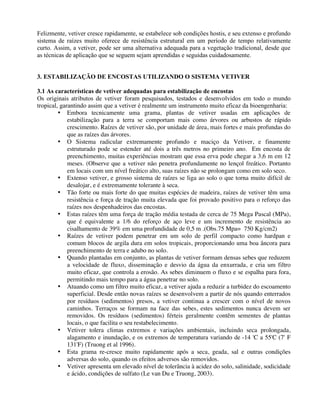 Felizmente, vetiver cresce rapidamente, se estabelece sob condições hostis, e seu extenso e profundo
sistema de raízes muito oferece de resistência estrutural em um período de tempo relativamente
curto. Assim, a vetiver, pode ser uma alternativa adequada para a vegetação tradicional, desde que
as técnicas de aplicação que se seguem sejam aprendidas e seguidas cuidadosamente.
3. ESTABILIZAÇÃO DE ENCOSTAS UTILIZANDO O SISTEMA VETIVER
3.1 As características de vetiver adequadas para estabilização de encostas
Os originais atributos de vetiver foram pesquisados, testados e desenvolvidos em todo o mundo
tropical, garantindo assim que a vetiver é realmente um instrumento muito eficaz da bioengenharia:
• Embora tecnicamente uma grama, plantas de vetiver usadas em aplicações de
estabilização para a terra se comportam mais como árvores ou arbustos de rápido
crescimento. Raízes de vetiver são, por unidade de área, mais fortes e mais profundas do
que as raízes das árvores.
• O Sistema radicular extremamente profundo e maciço da Vetiver, e finamente
estruturado pode se estender até dois a três metros no primeiro ano. Em encosta de
preenchimento, muitas experiências mostram que essa erva pode chegar a 3,6 m em 12
meses. (Observe que a vetiver não penetra profundamente no lençol freático. Portanto
em locais com um nível freático alto, suas raízes não se prolongam como em solo seco.
• Extenso vetiver, e grosso sistema de raízes se liga ao solo o que torna muito difícil de
desalojar, e é extremamente tolerante à seca.
• Tão forte ou mais forte do que muitas espécies de madeira, raízes de vetiver têm uma
resistência e força de tração muita elevada que foi provado positivo para o reforço das
raízes nos despenhadeiros das encostas.
• Estas raízes têm uma força de tração média testada de cerca de 75 Mega Pascal (MPa),
que é equivalente a 1/6 do reforço de aço leve e um incremento de resistência ao
cisalhamento de 39% em uma profundidade de 0,5 m .(Obs.75 Mpa= 750 Kg/cm2)
• Raízes de vetiver podem penetrar em um solo de perfil compacto como hardpan e
comum blocos de argila dura em solos tropicais, proporcionando uma boa âncora para
preenchimento de terra e adubo no solo.
• Quando plantadas em conjunto, as plantas de vetiver formam densas sebes que reduzem
a velocidade de fluxo, disseminação e desvio da água da enxurrada, e cria um filtro
muito eficaz, que controla a erosão. As sebes diminuem o fluxo e se espalha para fora,
permitindo mais tempo para a água penetrar no solo.
• Atuando como um filtro muito eficaz, a vetiver ajuda a reduzir a turbidez do escoamento
superficial. Desde então novas raízes se desenvolvem a partir de nós quando enterrados
por resíduos (sedimentos) presos, a vetiver continua a crescer com o nível de novos
caminhos. Terraços se formam na face das sebes, estes sedimentos nunca devem ser
removidos. Os resíduos (sedimentos) férteis geralmente contêm sementes de plantas
locais, o que facilita o seu restabelecimento.
• Vetiver tolera climas extremos e variações ambientais, incluindo seca prolongada,
alagamento e inundação, e os extremos de temperatura variando de -14 'C a 55'C (7' F
131'F) (Truong et al 1996).
• Esta grama re-cresce muito rapidamente após a seca, geada, sal e outras condições
adversas do solo, quando os efeitos adversos são removidos.
• Vetiver apresenta um elevado nível de tolerância à acidez do solo, salinidade, sodicidade
e ácido, condições de sulfato (Le van Du e Truong, 2003).
 