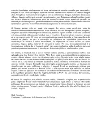 naturais (inundações, deslizamentos de terra, rachaduras de estradas causadas por tempestades,
margens de rios, canais de irrigação e erosões costeiras e instabilidade estrutural de retenção da água
etc.), Proteção do meio-ambiente (redução de terra e contaminação da água, tratamento de resíduos
sólidos e líquidos, melhoria do solo, etc), e muitos outros usos. Todas estas aplicações podem causar
um impacto direta ou indiretamente sobre as populações rurais pobres através da proteção ou
reabilitação de terras agrícolas, proporcionando maior retenção da umidade e fornecimento direto de
rendimentos agrícolas, ou indiretamente através de proteção da infra-estrutura rural.
O Sistema Vetiver pode ser usado pela maioria dos setores rurais envolvidos, tanto de
desenvolvimento como em comunidades; a sua utilização deve ser incorporada, quando adequada,
em planos de desenvolvimento para a comunidade, bairro ou região. Se todos os sectores utilizarem
este plano, existirá então uma oportunidade para os produtores do capim vetiver, pequenos e grandes
de se envolverem com o SV como um empreendimento de geração de renda, se é para a produção de
material de plantio, ou para a contratação de paisagistas ou engenheiros geotécnicos na
estabilização de encostas e outras necessidades, ou subprodutos de venda vetiver tais como
artesanato, bagaço, palha, material de forragem e outros. Por isso, (conseqüentemente) é a
tecnologia que poderia dar o “pontapé inicial" para uma significativa saída da pobreza para um
grande segmento da comunidade. A tecnologia é de domínio público e a informação é grátis.
No entanto, o potencial para o uso do vetiver continua enorme, e conscientização sobre a sua
aplicação deve ficar disponível ao público. Além disso, ainda há alguma relutância, a preocupação,
mesmo a dúvida sobre os valores e a eficácia do capim vetiver. Na maioria dos casos, a falha no uso
do capim vetiver é devido à compreensão inadequada ou aplicações incorretas, não no Sistema de
Vetiver em si. Este manual é completo, detalhado e prático. Inspira-se no trabalho de Vetiver em
curso no Vietnã e no resto do mundo. Suas observações e recomendações técnicas são baseadas em
situações reais de vida, problemas e soluções. O manual deverá ser amplamente utilizado por
pessoas que usam e promovem o Sistema Vetiver, e nós esperamos que seja traduzido em muitas
línguas. Temos de agradecer aos autores de um trabalho muito bem feito! No Brasil foi traduzido
pelo engenheiro geotécnico Paulo R. Rogério, formado na USP e na Universidade da Califórnia,
com prática no Brasil e nos Estados Unidos.
O manual foi compilado pela primeira vez nas versões, Vietnamita e Inglesa, mas a oportunidade
para a impressão de sua versão vietnamita veio em primeiro lugar, ambas as versões estão sendo
publicadas. Há compromissos de traduzir este manual para Chinês, Francês e Espanhol em um
futuro próximo, para o Português escrito e falado no Brasil, a tradução foi feita pelo Eng.Geotécnico
Paulo R. Rogério.
Dick Grimshaw
Fundador e Presidente da Rede Internacional de Vetiver.
 