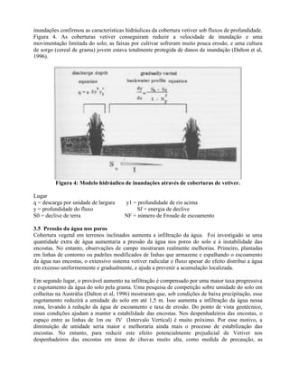 inundações confirmou as características hidráulicas da cobertura vetiver sob fluxos de profundidade.
Figura 4. As coberturas vetiver conseguiram reduzir a velocidade de inundação e uma
movimentação limitada do solo; as faixas por cultivar sofreram muito pouca erosão, e uma cultura
de sorgo (cereal de grama) jovem estava totalmente protegida de danos de inundação (Dalton et al,
1996).
Figura 4: Modelo hidráulico de inundações através de coberturas de vetiver.
Lugar
q = descarga por unidade de largura y1 = profundidade de rio acima
y = profundidade do fluxo Sf = energia de declive
S0 = declive de terra NF = número de Froude de escoamento
3.5 Pressão da água nos poros
Cobertura vegetal em terrenos inclinados aumenta a infiltração da água. Foi investigado se uma
quantidade extra de água aumentaria a pressão da água nos poros do solo e à instabilidade das
encostas. No entanto, observações de campo mostraram realmente melhorias. Primeiro, plantadas
em linhas de contorno ou padrões modificados de linhas que armazene e espalhando o escoamento
da água nas encostas, o extensivo sistema vetiver radicular e fluxo apesar do efeito distribui a água
em excesso uniformemente e gradualmente, e ajuda a prevenir a acumulação localizada.
Em segundo lugar, o provável aumento na infiltração é compensado por uma maior taxa progressiva
e esgotamento da água do solo pela grama. Uma pesquisa de competição sobre umidade do solo em
colheitas na Austrália (Dalton et al, 1996) mostraram que, sob condições de baixa precipitação, esse
esgotamento reduzirá a umidade do solo em até 1,5 m. Isso aumenta a infiltração da água nessa
zona, levando à redução da água de escoamento e taxa de erosão. Do ponto de vista geotécnico,
essas condições ajudam a manter a estabilidade das encostas. Nos despenhadeiros das encostas, o
espaço entre as linhas de 1m ou IV (Intervalo Vertical) é muito próximo. Por esse motivo, a
diminuição de umidade seria maior e melhoraria ainda mais o processo de estabilização das
encostas. No entanto, para reduzir este efeito potencialmente prejudicial de Vetiver nos
despenhadeiros das encostas em áreas de chuvas muito alta, como medida de precaução, as
 
