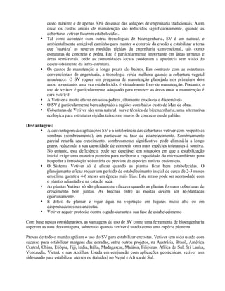 custo máximo é de apenas 30% do custo das soluções de engenharia tradicionais. Além
disso os custos anuais de manutenção são reduzidos significativamente, quando as
coberturas vetiver ficarem estabelecidas.
• Tal como acontece com outras tecnologias de bioengenharia, SV é um natural, e
ambientalmente amigável caminho para manter o controle da erosão e estabilizar a terra
que 'suaviza' as severas medidas rígidas da engenharia convencional, tais como
estruturas de concreto e pedra. Isto é particularmente importante em áreas urbanas e
áreas semi-rurais, onde as comunidades locais condenam a aparência sem visão do
desenvolvimento da infra-estrutura.
• Os custos de manutenção a longo prazo são baixos. Em contraste com as estruturas
convencionais de engenharia, a tecnologia verde melhora quando a cobertura vegetal
amadurece. O SV requer um programa de manutenção planejada nos primeiros dois
anos, no entanto, uma vez estabelecido, é virtualmente livre de manutenção. Portanto, o
uso de vetiver é particularmente adequado para remover as áreas onde a manutenção é
cara e difícil.
• A Vetiver é muito eficaz em solos pobres, altamente erodíveis e dispersíveis.
• O SV é particularmente bem adaptado a regiões com baixo custo de Mao de obra.
• Coberturas de Vetiver são uma natural, suave técnica de bioengenharia, uma alternativa
ecológica para estruturas rígidas tais como muros de concreto ou de gabião.
Desvantagens:
• A desvantagem das aplicações SV é a intolerância das coberturas vetiver com respeito as
sombras (sombreamento), em particular na fase de estabelecimento. Sombreamento
parcial retarda seu crescimento, sombreamento significativo pode eliminá-la a longo
prazo, reduzindo a sua capacidade de competir com mais espécies tolerantes à sombra.
No entanto, esta deficiência pode ser desejável em situações em que a estabilização
inicial exige uma maneira pioneira para melhorar a capacidade do micro-ambiente para
hospedar a introdução voluntária ou prevista de espécies nativas endêmicas.
• O Sistema Vetiver só é eficaz quando as plantas ficar bem estabelecidas. O
planejamento eficaz requer um período de estabelecimento inicial de cerca de 2-3 meses
em clima quente e 4-6 meses em épocas mais frias. Este atraso pode ser acomodado com
o plantio adiantado e na estação seca.
• As plantas Vetiver só são plenamente eficazes quando as plantas formam coberturas de
crescimento bem juntas. As brechas entre as moitas devem ser re-plantadas
oportunamente.
• É difícil de plantar e regar água na vegetação em lugares muito alto ou em
despenhadeiros nas encostas.
• Vetiver requer proteção contra o gado durante a sua fase de estabelecimento
Com base nestas considerações, as vantagens do uso de SV como uma ferramenta de bioengenharia
superam as suas desvantagens, sobretudo quando vetiver é usado como uma espécie pioneira.
Provas de todo o mundo apóiam o uso do SV para estabilizar encostas. Vetiver tem sido usado com
sucesso para estabilizar margens das estradas, entre outros projetos, na Austrália, Brasil, América
Central, China, Etiópia, Fiji, Índia, Itália, Madagascar, Malásia, Filipinas, África do Sul, Sri Lanka,
Venezuela, Vietnã, e nas Antilhas. Usada em conjunção com aplicações geotécnicas, vetiver tem
sido usado para estabilizar aterros ou (taludes) no Nepal e África do Sul.
 