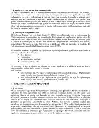 3.8 combinação com outros tipos de remediação.
A Vetiver é eficaz tanto por si só ou em combinação com outros métodos tradicionais. Por exemplo,
num determinado trecho de rio ou açude, rocha ou enrocamento de concreto pode reforçar a parte
subaquática, e a vetiver pode reforçar a parte de cima. Esta aplicação de um objeto atrás de outro
cria um fator de estabilidade e segurança. Vetiver também pode ser plantado com bambu, uma
planta tradicionalmente utilizada para proteger os rios. A experiência mostra que a utilização só de
bambu tem vários inconvenientes que podem ser superados através da adição de vetiver. Como
observado anteriormente os carreamentos de bambu podem criar sérios problemas em rios onde não
há ponte de passagem a nível baixo.
3.9 Modelagem computadorizada
O Software desenvolvido pela Prati Amati, Srl (2006) em colaboração com a Universidade de
Milão, determina a porcentagem ou a quantidade de resistência ao cisalhamento que as raízes de
vetiver adiciona a vários tipos de solos debaixo de uma linha de plantas de vetiver. O software ajuda
a avaliar a contribuição do vetiver para estabilizar despenhadeiros danificados pela erosão,
especialmente barragens de terra. Sob o solo e as condições média de inclinação, a instalação do
vetiver aumentará a estabilidade das encostas em cerca de 40%.
Utilizando o software, o operador deve indicar os seguintes parâmetros geotécnicos relacionados a
um local particular de inclinação:
• Tipo de solo.
• Declividade.
• Máximo teor de umidade.
• Mínima coesão do solo.
O programa fornece o número de plantas por metro quadrado e a distância entre as linhas,
considerando a inclinação do terreno da encosta.
Por exemplo:
• uma inclinação de 30% requer seis plantas por metro quadrado (ou seja, 7-10 plantas por
metro linear) e uma distância entre as linhas de cerca de 1,7 m.
• uma inclinação de 45% exige 10 plantas por metro quadrado (ou seja, 7-10 plantas por
metro linear) e uma distância entre as linhas de cerca de 1 m.
4 DESENHOS E TÉCNICAS ADEQUADAS
4.1 Precauções
O SV é uma tecnologia nova. Como uma nova tecnologia, seus princípios devem ser estudados e
aplicados de forma apropriada para obter os melhores resultados. Falhas em não seguir seus
princípios básicos irá resultar em decepção, ou pior, resultados adversos ocorrerão. Como uma
técnica de conservação do solo e, mais recentemente, uma ferramenta de bioengenharia, a aplicação
efetiva do SV requer uma compreensão da biologia, ciência do solo, hidráulica, hidrologia, e
princípios de geotecnia e engenharia de solos. Portanto, para médios e grandes projetos que
envolvam um importante projeto de engenharia e construção, O SV é melhor implementado por
experientes especialistas e não por pessoas dos locais. No entanto, o conhecimento de abordagens
participativas e de base comunitária de gestão também são muito importantes. Assim, a tecnologia
deve ser concebida e executado por especialistas na aplicação de vetiver, associado com um
agrônomo e um engenheiro geotécnico, com o apoio dos agricultores locais.
 