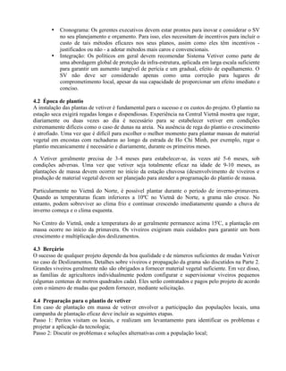 • Cronograma: Os gerentes executivos devem estar prontos para inovar e considerar o SV
no seu planejamento e orçamento. Para isso, eles necessitam de incentivos para incluir o
custo de tais métodos eficazes nos seus planos, assim como eles têm incentivos -
justificados ou não - a adotar métodos mais caros e convencionais.
• Integração: Os políticos em geral devem recomendar Sistema Vetiver como parte de
uma abordagem global de proteção da infra-estrutura, aplicada em larga escala suficiente
para garantir um aumento tangível de perícia e um gradual, efeito de espalhamento. O
SV não deve ser considerado apenas como uma correção para lugares de
comprometimento local, apesar da sua capacidade de proporcionar um efeito imediato e
conciso.
4.2 Época de plantio
A instalação das plantas de vetiver é fundamental para o sucesso e os custos do projeto. O plantio na
estação seca exigirá regadas longas e dispendiosas. Experiência na Central Vietnã mostra que regar,
diariamente ou duas vezes ao dia é necessário para se estabelecer vetiver em condições
extremamente difíceis como o caso de dunas na areia. Na ausência de rega do plantio o crescimento
é atrofiado. Uma vez que é difícil para escolher o melhor momento para plantar massas de material
vegetal em encostas com rachaduras ao longo da estrada de Ho Chi Minh, por exemplo, regar o
plantio mecanicamente é necessário e diariamente, durante os primeiros meses.
A Vetiver geralmente precisa de 3-4 meses para estabelecer-se, às vezes até 5-6 meses, sob
condições adversas. Uma vez que vetiver seja totalmente eficaz na idade de 9-10 meses, as
plantações de massa devem ocorrer no início da estação chuvosa (desenvolvimento de viveiros e
produção de material vegetal devem ser planejado para atender a programação do plantio de massa.
Particularmente no Vietnã do Norte, é possível plantar durante o período de inverno-primavera.
Quando as temperaturas ficam inferiores a 10ºC no Vietnã do Norte, a grama não cresce. No
entanto, podem sobreviver ao clima frio e continuar crescendo imediatamente quando a chuva de
inverno começa e o clima esquenta.
No Centro do Vietnã, onde a temperatura do ar geralmente permanece acima 15'C, a plantação em
massa ocorre no início da primavera. Os viveiros exigiram mais cuidados para garantir um bom
crescimento e multiplicação dos deslizamentos.
4.3 Berçário
O sucesso de qualquer projeto depende da boa qualidade e de números suficientes de mudas Vetiver
no caso de Deslizamentos. Detalhes sobre viveiros e propagação da grama são discutidos na Parte 2.
Grandes viveiros geralmente não são obrigados a fornecer material vegetal suficiente. Em vez disso,
as famílias de agricultores individualmente podem configurar e supervisionar viveiros pequenos
(algumas centenas de metros quadrados cada). Eles serão contratados e pagos pelo projeto de acordo
com o número de mudas que podem fornecer, mediante solicitação.
4.4 Preparação para o plantio de vetiver
Em caso de plantação em massa de vetiver envolver a participação das populações locais, uma
campanha de plantação eficaz deve incluir as seguintes etapas.
Passo 1: Peritos visitam os locais, e realizam um levantamento para identificar os problemas e
projetar a aplicação da tecnologia;
Passo 2: Discutir os problemas e soluções alternativas com a população local;
 