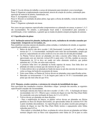 Etapa 3: Uso de oficinas de trabalho e cursos de treinamento para introduzir a nova tecnologia;
Passo 4: Organizar a implementação experimental, através da criação de creches, contratação para
aquisição de material de plantio, manutenção, etc;
Passo 5: Acompanhar a execução;
Passo 6: Discutir os resultados do plano piloto, logo após a oficina de trabalho, visita de intercâmbio
de campo, etc;
Passo 7: Organizar a plantação em massa
Nos casos em que empresas especializadas comprometem-se a plantação em massa, os passos 1, 4, 5
são recomendados. No entanto, a participação local ainda é recomendável para aumentar a
sensibilização, evitar vandalismo, e garantir que as mudas do plantio estejam protegidas de animais.
4.5 Especificações do plano
4.5.1 Inclinação natural de planalto, inclinação de corte, rachaduras de estradas causadas por
tempestades (temporais ou trovoadas), etc.
Para estabilizar encostas naturais de planaltos, pistas cortadas, e rachaduras de estrada, as seguintes
especificações podem ser aplicáveis:
• Banco de declive não deve exceder 1 (H) [horizontal]: [vertical] ou 45º, inclinação de
terreno de 1,5.: 1 é recomendado. inclinações mais rasas são recomendadas, sempre que
possível, especialmente em solos erodíveis e/ou em zonas de elevada pluviosidade.
• As Plantas Vetiver devem ser plantadas em toda a encosta sobre linhas de contorno
aproximado com um intervalo vertical (IV) à parte entre 1,0-2.0m, medido na encosta.
Espaçamento de 1,0 m deve ser usado em solos altamente erodíveis, que podem
aumentar até 1,5-2.0m, em solos mais estáveis.
• A primeira linha deve ser plantada na borda superior da massa. Esta linha deve ser
plantada em todas as massas que são maiores do que 1,5 m.
• A linha inferior deve ser plantada no fundo da massa no pés das encostas de massa e nos
cortes ao longo da borda de escoamento de massa.
• Entre essas linhas, as Plantas de Vetiver devem ser plantadas como especificadas acima.
• Bancadas ou terraceamento 1-3 h de largura para cada m 5-8 IV é recomendado para
pistas que são mais altas do que 10 m.
4.5.2 Margens, erosões costeiras, e estruturas de retenção de instabilidade da água
Para suavização das inundações costeiras, ribeirinhas e dique / proteção das encostas, as seguintes
especificações traçadas são recomendadas.
• inclinação máxima dos bancos não deve exceder 1,5 (H): 1 (V). A Inclinação de banco
recomendada é de 2,5:1. Observe que o sistema de diques no mar Hai Hau (Nam Dinh)
foi construído com uma inclinação de banco de 3:1 e 4:1 (H:V).
• Vetiver devem ser plantadas em duas direções:
- Para a estabilização de bancos, as plantas vetiver devem ser plantadas em fileiras
paralelas ao fluxo de direção (horizontal), em aproximadas linhas de contorno 0.8-1.0m
à parte (medidas descendentes). As especificações de um plano recente para proteger o
sistema de diques no mar Hai Hau (Nam Dinh) incluiu o espaçamento entre linhas
reduzidas para 0,25 m.
- Para reduzir a velocidade de fluxo, as plantas de vetiver devem ser plantadas em linhas
normais (ângulo reto) ao fluxo com espaçamento entre linhas de 2,0 m para os solos
 