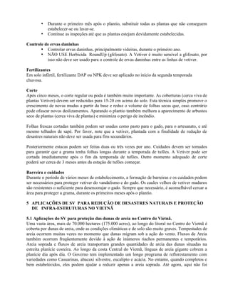 • Durante o primeiro mês após o plantio, substituir todas as plantas que não conseguem
estabelecer-se ou lavar-se.
• Continue as inspeções até que as plantas estejam devidamente estabelecidas.
Controle de ervas daninhas
• Controlar ervas daninhas, principalmente videiras, durante o primeiro ano.
• NÃO USE Herbicida RoundUp (glifosato). A Vetiver é muito sensível a glifosato, por
isso não deve ser usado para o controle de ervas daninhas entre as linhas de vetiver.
Fertilizantes
Em solo infértil, fertilizante DAP ou NPK deve ser aplicado no início da segunda temporada
chuvosa.
Corte
Após cinco meses, o corte regular ou poda é também muito importante. As coberturas (cerca viva de
plantas Vetiver) devem ser reduzidas para 15-20 cm acima do solo. Esta técnica simples promove o
crescimento de novas mudas a partir da base e reduz o volume de folhas secas que, caso contrário
pode ofuscar novos deslizamentos. Aparando o plantio também melhora a aparecimento de arbustos
seco de plantas (cerca viva de plantas) e minimiza o perigo de incêndio.
Folhas frescas cortadas também podem ser usadas como pasto para o gado, para o artesanato, e até
mesmo telhados de sapé. Por favor, note que a vetiver, plantada com a finalidade de redução de
desastres naturais não deve ser usada para fins secundários.
Posteriormente estacas podem ser feitas duas ou três vezes por ano. Cuidados devem ser tomados
para garantir que a grama tenha folhas longas durante a temporada de tufões. A Vetiver pode ser
cortada imediatamente após o fim da temporada de tufões. Outro momento adequado de corte
poderá ser cerca de 3 meses antes da estação de tufões começar.
Barreira e cuidados
Durante o período de vários meses de estabelecimento, a formação de barreiras e os cuidados podem
ser necessários para proteger vetiver do vandalismo e do gado. Os caules velhos de vetiver maduros
são resistentes o suficiente para desencorajar o gado. Sempre que necessário, é aconselhável cercar a
área para proteger a grama, durante os primeiros meses após o plantio.
5 APLICAÇÕES DE SV PARA REDUÇÃO DE DESASTRES NATURAIS E PROTEÇÃO
DE INFRA-ESTRUTURAS NO VIETNÃ
5.1 Aplicações do SV para proteção das dunas de areia no Centro do Vietnã.
Uma vasta área, mais de 70.000 hectares (175.000 acres), ao longo do litoral no Centro do Vietnã é
coberta por dunas de areia, onde as condições climáticas e de solo são muito graves. Tempestades de
areia ocorrem muitas vezes no momento que dunas migram sob a ação do vento. Fluxos de Areia
também ocorrem freqüentemente devido à ação de inúmeros riachos permanentes e temporários.
Areia soprada e fluxos de areia transportam grandes quantidades de areia das dunas situadas na
estreita planície costeira. Ao longo da costa Central do Vietnã, línguas de areia gigante cobrem a
planície dia após dia. O Governo tem implementado um longo programa de reflorestamento com
variedades como Casuarinas, abacaxi silvestre, eucalipto e acácia. No entanto, quando completos e
bem estabelecidos, eles podem ajudar a reduzir apenas a areia soprada. Até agora, aqui não foi
 