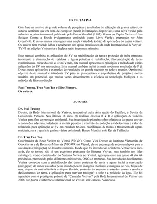 EXPECTATIVA
Com base na análise do grande volume de pesquisas e resultados de aplicação da grama vetiver, os
autores sentiram que era hora de compilar (reunir informações disponíveis) uma nova versão para
substituir o primeiro manual publicado pelo Banco Mundial (1987), Grama ou Capim Vetiver - Uma
Solução Contra a Erosão (vulgarmente conhecido como Livro Verde), preparado por John
Greenfield. O novo manual abrangerá uma ampla variedade (série) de aplicações do capim vetiver.
Os autores têm trocado idéias e receberam um apoio entusiástico da Rede Internacional de Vetiver-
TVNI. As edições Vietnamita e Inglesa serão impressas primeiro.
Este manual combina as aplicações do SV na estabilização da terra e proteção de infra-estrutura,
tratamento e eliminação de resíduos e águas poluídas e reabilitação, fitoremediação de áreas
contaminadas. Parecido com o Livro Verde, este manual apresenta os princípios e métodos de várias
aplicações do SV nos usos acima. Este manual também inclui os mais modernos resultados de P &
D para essas aplicações e exemplos de resultados de grande sucesso em todo o mundo. O principal
objetivo deste manual é introduzir SV para os planejadores e engenheiros de projeto e outros
usuários em potencial, que muitas vezes desconhecem a eficácia da tecnologia biológica e os
métodos de fitoremediação.
Paul Truong, Tran Van Tan e Elise Pinners,
Os autores.
AUTORES
Dr. Paul Truong
Diretor, da Rede International de Vetiver, responsável pela Ásia região do Pacífico, e Diretor da
Consultoria Veticon. Nos últimos 18 anos, ele realizou extensa R & D e aplicações do Sistema
Vetiver para fins de proteção ambiental. Sua investigação pioneira sobre tolerância da grama vetiver
a condições adversas, tolerância a metais pesados e controle da poluição estabeleceram o valor de
referência para aplicação de SV em resíduos tóxicos, reabilitação de minas e tratamento de águas
residuais, para o qual ele ganhou vários prêmios do Banco Mundial e do Rei da Tailândia.
Dr. Tran Van Tan
Coordenador da Rede Vetiver no Vietnã (VNVN). Como Vice-Diretor do Instituto Vietnamita de
Geociências e de Recursos Minerais (VIGMR) no Vietnã, ele se encarrega de recomendações para a
suavização (mitigação) de desastres naturais. Desde que foi introduzido o Sistema Vetiver seis anos
atrás, ele se tornou não só um excelente praticante do Sistema Vetiver, mas também um líder
estratégico, como coordenador do Sistema Vetiver no Vietnã, agora presente em quase 40 das 64
províncias, promovido pelos diferentes ministérios, ONGs e empresas. Sua introdução dos Sistemas
Vetiver começou com a estabilização das dunas costeiras de areia, e agora inclui a suavização
(mitigação) de danos causados pelas inundações em margens litorâneas e margens de rios, diques de
mar, diques de anti-salinidade e diques fluviais, proteção de encostas e estradas contra a erosão e
deslizamentos de terra, e aplicações para suavizar (mitigar) o solo e a poluição da água. Ele foi
agraciado com o prestigioso prêmio de “Campeão Vetiver” pela Rede Internacional de Vetiver em
2006 na Quarta Conferência Internacional de Vetiver, em Caracas, Venezuela.
 