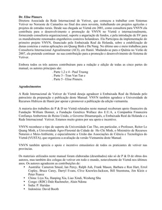 Dr. Elise Pinners
Diretora Associada da Rede Internacional de Vetiver, que começou a trabalhar com Sistemas
Vetiver no Noroeste de Camarões no final dos anos noventa, trabalhando em projetos agrícolas e
projetos de estradas rurais. Desde sua chegada ao Vietnã em 2001, como consultora para VNVN ela
contribuiu para o desenvolvimento e promoção de VNVN no Vietnã e internacionalmente,
fornecendo consultoria organizacional, suporte a angariação de fundos, e pela introdução de SV para
os mundialmente renomados engenheiros costeiros holandeses. Ela Participou da implementação do
primeiro projeto VNVN, financiado pela Embaixada Real da Holanda, sobre a estabilização de
dunas costeiras e outras aplicações em Quang Binh e Da Nang. No último ano e meio trabalhou para
Consultoria Internacional Agroalimentar (ACI), em Hanói. Mudando-se para o Quênia no Verão de
2007, ela pretende continuar na sua contribuição para a promoção e desenvolvimento do Sistema de
Vetiver.
Embora todos os três autores contribuíram para a redação e edição de todas as cinco partes do
manual, os autores principais são:
. Parte 1,2 e 4 - Paul Truong
. Parte 3 - Tran Van Tan e
. Parte 5 - Elise Pinners.
Agradecimentos
A Rede Internacional de Vetiver do Vietnã deseja agradecer à Embaixada Real da Holanda pelo
patrocínio da preparação e publicação deste Manual. VNVN também agradece a Universidade de
Recursos Hídricos de Hanói por apoiar e promover a publicação da edição vietnamita.
A maioria dos trabalhos de P & D no Vietnã relatados neste manual receberam apoio financeiro da
Fundação William Donner, a Fundação Genética Wallace dos E.U.A, a Companhia Financeira
Confiança Ambertone do Reino Unido, o Governo Dinamarquês, a Embaixada Real da Holanda e a
Rede Internacional Vetiver. Estamos muito gratos por seu apoio e incentivo.
VNVN reconhece o tipo de suporte da Universidade Can Tho, em particular, o Professor, Reitor Le
Quang Minh, a Universidade Agro-Florestal da Cidade de Ho Chi Minh, o Ministério de Recursos
Naturais e Meio-Ambiente, e especialmente a União das Associações de Ciência e Tecnológica do
Vietnã (VUSTA), que organizou a avaliação da versão Vietnamita deste Manual.
VNVN também aprecia o apoio e incentivo entusiástico de todos os praticantes de vetiver nas
províncias.
Os materiais utilizados neste manual foram elaboradas (desenhados) não só de P & D de obras dos
autores, mas também dos colegas de vetiver em todo o mundo, notavelmente do Vietnã nos últimos
anos. Os autores agradecem as contribuições de:
• Austrália: Cameron Smeal, Ian Percy, Ralph Ash, Frank Mason, Barbara e Ron Hart, Errol
Copley, Bruce Carey, Darryl Evans, Clive Knowles-Jackson, Bill Steentsma, Jim Klein e
Peter Pearce
• China: Liyu Xu, Hanping Xia, Liao Xindi, Wesheng Shu
• Congo: (RDC) Dale Rachmeler, Alain Ndona
• Índia: P. Haridas
• Indonésia: David Booth
 