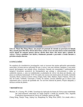 Foto 22: Pham Duc Hong Phuoc, um projeto de proteção de estrada na província de Khanh
Hoa, estrada para Hon BA): deixou duas fotos: erosão severa em uma massa recém-construída
ocorre depois de somente poucas chuvas; direita duas fotos: oito meses após o plantio de
vetiver: Vetiver estabilizar este declive, totalmente parando e prevendo a erosão durante a
próxima estação chuvosa.
6 CONCLUSÕES
Na sequência de consideráveis investigações, mais os sucessos das muitas aplicações apresentadas
nesta parte, já temos provas suficientes de que a vetiver, com suas infinitas vantagens e com muito
poucas desvantagens, seu método eficaz, econômico, baseado em comunidade e ambientalmente
amigável ferramenta sustentável da bioengenharia que protege a infra-estrutura e reduz as
catástrofes naturais, e, uma vez estabelecidas, as plantações de vetiver vão durar por décadas, com
pouca ou nenhuma manutenção. O SV foi usado com sucesso em muitos países do mundo, incluindo
Austrália, Brasil, América Central, China, Etiópia, Índia, Itália, Malásia, Nepal, Filipinas, África do
Sul, Sri Lanka, Tailândia, Venezuela e Vietnã. No entanto, convém sublinhar que as chaves mais
importantes para o sucesso de qualidade são: Ter um bom material de plantio, Projeto adequado, e
técnicas corretas de plantio.
7 REFERÊNCIAS
Bracken, N. e Truong, PN. (2 000). Tecnologia de Aplicação da Grama de Vetiver para estabilidade
das infra-estruturas rodoviárias na região tropical e úmida da Austrália. Proc. Segunda
Conferência International de Vetiver na Tailândia, janeiro de 2000.
Cheng Hong, Xiaojie Yang, Aiping Liu, Hengsheng Fu, Ming Wan (2003). Um estudo sobre o
 