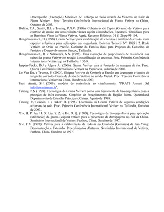Desempenho (Execução) Mecânico de Reforço ao Solo através do Sistema de Raiz da
Planta Vetiver. Proc. Terceira Conferência Internacional da Planta Vetiver na China,
Outubro de 2003.
Dalton, P.A., Smith, R.J. e Truong, P.N.V. (1996). Coberturas de Capim (Grama) de Vetiver para
controle de erosão em uma colheita várzea sujeita a inundações, Recursos Hidráulicos para
as Barreiras Vivas da Planta Vetiver. Agric. Recursos Hídricos: 31 (1,2) pp 91-104.
Hengchaovanich, D. (1998). Grama Vetiver para estabilização de encostas e controle da erosão, com
especial referência para aplicações em engenharia. Boletim Técnico Nº. 1998 / 2. Rede
Vetiver de Orlas do Pacific. Gabinete da Família Real para Projetos do Conselho de
Projetos e Desenvolvimento Bancoc, Tailândia.
Hengchaovanich, D. e Nilaweera, N.S. (1996). Uma avaliação de propriedades de resistência das
raízes da grama Vetiver em relação à estabilização de encostas. Proc. Primeira Conferência
Internacional Vetiver pp na Tailândia. 153-8.
Jaspers-Focks, D.J e Algera A. (2006). Grama Vetiver para a Proteção de margem de rio. Proc.
Quarta Conferência Internacional Vetiver na Venezuela, outubro de 2006.
Le Van Du, e Truong, P. (2003). Sistema Vetiver de Controle a Erosão em drenagens e canais de
irrigação em Solos Duros de Ácido de Sulfato no sul do Vietnã. Proc. Terceira Conferência
Internacional Vetiver na China, Outubro de 2003.
Prati Amati, Srl (2006). modelo de resistência ao cisalhamento. "PRATI Armani Srl
info@pratiarmani.it".
Truong, P.N (1998). Tecnologia da Grama Vetiver como uma ferramenta de bio-engenharia para a
proteção de infra-estrutura. Simpósio de Procedimentos da Região Norte. Queensland
Departamento de Estradas Principais, Cairns. Agosto de 1998.
Truong, P., Gordon, I. e Baker, D. (1996). Tolerância da Grama Vetiver de algumas condições
adversas do solo. Proc. Primeira Conferência Internacional Vetiver na Tailândia, Outubro
de 2003.
Xia, H. P. Ao, H. X. Liu, S. Z. e He, D. Q. (1999). Tecnologia de bio-engenharia para aplicação
(utilização) da grama (capim) vetiver para a prevenção de derrapagens no Sul da China.
Seminário Internacional de Vetiver, Fuzhou, China, Outubro de 1997.
Xie, F.X. (1997). Vetiver para a estabilização da rodovia no Condado (Comarca) de Jian Yang:
Demonstração e Extensão. Procedimentos Abstratos. Seminário Internacional de Vetiver,
Fuzhou, China, Outubro de 1997.
 