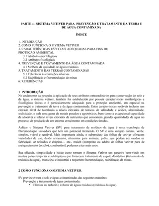 PARTE 4 - SISTEMA VETIVER PARA PREVENÇÃO E TRATAMENTO DA TERRA E
DE ÁGUA CONTAMINADA
ÍNDICE
1. INTRODUÇÃO
2. COMO FUNCIONA O SISTEMA VETIVER
3. CARACTERÍSTICAS ESPECIAIS ADEQUADAS PARA FINS DE
PROTEÇÃO AMBIENTAL
3.1 Atributos morfológicos
3.2 Atributos fisiológicos
4. PREVENÇÃO E TRATAMENTO DA ÁGUA CONTAMINADA
4.1 Melhora da qualidade de águas residuais
5. TRATAMENTO DAS TERRAS CONTAMINADAS
5.1 Tolerância às condições adversas
5.2 Reabilitação e fitoremediação de minas
6. REFERÊNCIAS
1 INTRODUÇÃO
No andamento da pesquisa à aplicação de seus atributos extraordinários para conservação do solo e
da água, o sistema vetiver, também foi estabelecido por possuir características morfológicas e
fisiológicas únicas e é particularmente adequado para a proteção ambiental, em especial na
prevenção e tratamento da terra e da água contaminada. Estas características notáveis incluem um
elevado nível de tolerância a níveis elevados de tóxicos de salinidade e acidez, alcalinidade,
sodicidade, e toda uma gama de metais pesados e agrotóxicos, bem como a excepcional capacidade
de absorver e tolerar níveis elevados de nutrientes que consomem grandes quantidades de água no
processo de produção de um enorme crescimento em condições úmidas.
Aplicar o Sistema Vetiver (SV) para tratamento de resíduos da água é uma tecnologia de
fitoremediação inovadora que tem um potencial tremendo. O SV é uma solução natural, verde,
simples, viável e rentável. Mais importante ainda, o subproduto das folhas de vetiver oferecem
variedades de uso, desde artesanato, alimentos para animais, palha, que podem ser usados na
fabricação de telhados e chapéus… etc., mulch (composto ou adubo de folhas vetiver para de
enriquecimento do solo), combustível, podemos citar mais usos.
Sua eficácia, simplicidade e baixo custo tornam o Sistema Vetiver um parceiro bem-vindo em
muitos países tropicais e subtropicais que fornecem tratamento de esgoto doméstico (tratamento de
resíduos da água), municipal e industrial e requerem fitoremediação, reabilitação de minas.
2 COMO FUNCIONA O SISTEMA VETIVER
SV previne e trata o solo e águas contaminadas das seguintes maneiras:
Prevenção e tratamento de água contaminada:
• Elimina ou reduzir o volume de águas residuais (resíduos da água).
 