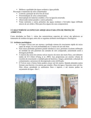 • Melhora a qualidade das águas residuais e água poluída.
Prevenção e tratamento de solos contaminados:
• Controla a poluição da terra fora do local.
• Fitoremediação de solos contaminados.
• Interceptação de materiais erodidos e lixo na água da enxurrada.
• Absorvendo metais pesados e outros poluentes.
• Tratar nutrientes e outros poluentes das águas residuais e lixiviados (água infiltrada
através de um sólido e filtra para fora alguns dos seus componentes).
3 CARACTERÍSTICAS ESPECIAIS ADEQUADAS PARA FINS DE PROTEÇÃO
AMBIENTAL
Como abordados na Parte 1, várias das características especiais de vetiver são aplicáveis ao
tratamento de resíduos da água, entre eles os seguintes atributos morfológicos e fisiológicos:
3.1 Atributos morfológicos
• O Capim Vetiver tem um enorme e profundo sistema de crescimento rápido de raízes
capaz de atingir 3,6 m de profundidade em 12 meses em um solo bom.
• Suas raízes profundas garantem grande tolerância à seca, permitem excelente infiltração
de umidade do solo penetram nas camadas de solo compactado, aumentando assim a
drenagem profunda.
• A maioria das raízes do sistema vetiver massivo de raízes são muito finos, com diâmetro
médio de 0.5-1.0mm (Cheng et al, 2003). Isso proporciona um enorme volume de
rizosfera de crescimento e multiplicação de bactérias e fungos, permitindo a absorção de
contaminantes e processos de decomposição como nitrificação.
• O Vetiver ereto e brotos fortes podem crescer até três metros. Quando plantados juntos
formam uma barreira viva porosa que retarda o fluxo de água e funciona como um bio-
filtro eficaz, prendendo os sedimentos finos e ásperos, e até mesmo pedras no
escoamento da água - foto 1.
 
