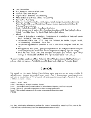 • Laos: Werner Stur
• Mali, Senegal e Marrocos: Criss Juliard
• Holanda: Henk-Jan Verhagen
• Filipinas: Eddie Balbarino, Noah Manarang
• África do Sul: Roley Nofke, Johnnie Van Den Berg
• Taiwan: Yue Wen Wang
• Tailândia: Narong Chomchalow, Diti Hengchaovanich, Surapol Sanguankaeo, Suwanna
Parisi, Reinhardt Howeler, Ministério do Desenvolvimento Agrário, Conselho Real de
Projetos e Desenvolvimento
• Brasil: Paulo R.Rogerio, PE –Engenheiro Geotécnico
• A Rede Internacional de Vetiver: Dick Grimshaw, John Greenfield, Dale Rachmeler, Criss
Juliard, Pease Mike, Joan e Jim Smyle, Mark Dafforn, Bob Adams.
• Vietnã:
• Centro de Extensão de Agricultura, Departamento de Agricultura e Desenvolvimento
Rural, Province de Quang Ngai: Vo Thanh Thuy;
• Universidade de Can Tho: Le Viet Dung, Luu Thai Danh, Le Van Be, Nguyen Van Mi,
Le Thanh Phong, Duong Minh, Le Van Hon;
• Universidade Agro-Florestal da Cidade de Ho Chi Minh: Pham Hong Duc Phuoc, Le Van
Du;
• Kellogg Brown Root (KBR), principal empreiteiro da AusAID projeto financiado para
suavização (mitigação) de desastres naturais na província de Quang Ngai: Ian Sobey;
• Thien An Sinh e Thien An Co. Ltd, principais empreiteiros para plantar o capim vetiver
ao longo da estrada de Ho Chi Minh: Tran Ngoc Lam e Nguyen Tuan Lam An.
Os autores também agradecem a Mary Wilkowski (Havaí VN), John Greenfield e Dick Grimshaw
pela sua edição em Inglês e a Paulo R. Rogério, PE (Brasil) pela edição em Português. (Brasil)
Conteúdo
Este manual tem cinco partes distintas. É possível usar apenas uma parte para um grupo específico de
aplicações, mas é altamente recomendável sempre incluir a Parte 1, já que as outras partes frequentemente
referem-se as características de Vetiver, que são relevantes para diferentes aplicações. Na maioria dos casos,
é útil também incluir a parte 2.
Parte 1: A Planta Vetiver
Parte 2: Métodos para propagar (difundir) Vetiver
Parte 3: Sistema Vetiver de Mitigação (Suavização) de Desastre e proteção de infra-estrutura
Parte 4: Sistema de prevenção e tratamento da água e terreno contaminado
Parte 5: Sistema Vetiver de controle da erosão em terras agrícolas e outros usos
INDICE
Para obter mais detalhes até a data em qualquer dos tópicos (assuntos) deste manual, por favor entre no site
www.vetiver.org, que tem numerosas ligações a todos os temas relevantes.
 