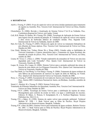 6 REFERÊNCIAS
Ash R. e Truong, P. (2003). O uso do capim de vetiver em terras úmidas (pantanais) para tratamento
de esgotos na Austrália. Proc. Terceira Conf. Internacional de Vetiver na China, Outubro
de 2003.
Chomchalow, N, (2006). Revisão e Atualização do Sistema Vetiver P & D na Tailândia. Proc.
Conferência Regional de Vetiver, em Cantho, Vietnã.
Cull, R.H, Hunter, H, Hunter, M e Truong, PN. (2000). Tecnologia de Aplicação da Grama Vetiver
para lugares fora de controle da poluição. II. Tolerância do capim de vetiver com respeito
a altos níveis de herbicidas debaixo de condições úmidas. Proc. Segunda Conf.
Internacional de Vetiver na Tailândia, Janeiro de 2000.
Hart, B, Cody, R e Truong, P. (2003). Eficácia do capim de vetiver no tratamento hidropônico de
pós efluentes de fossas sépticas. Proc. Terceira Conf. Internacional de Vetiver na China,
Outubro de 2003.
Liao Xindi, Shining Luo, Yinbao Zhisan Wu e Wang (2003). Estudos sobre as habilidades de
Vetiveria zizaniodes e Cyperus alternifolius para o Tratamento de Águas Residuais das
fazendas de criação de porcos. Proc. Terceira Conf. Internacional de Vetiver, na China,
outubro de 2003.
Lisena, M. Tovar, C. e Ruiz, L. (2006). "Estudo exploratório da semeadura de Vetiver em uma área
degradada pelo Lodo Vermelho". Proc. Quarta Conf. Internacional de Vetiver na
Venezuela, Outubro de 2006.
Luque, R, Lisena, M e Luque, O. (2006). Sistema Vetiver para a proteção ambiental das minas de
bauxita de corte aberto em Los Pijiguaos-Venezuela. Proc. Quarta Conf. Internacional de
Vetiver na Venezuela, Outubro de 2006.
Luu Thai Danh, Le Van Phong. Le Viet Dung e Truong, P. (2006). Tratamento de águas residuais de
uma fábrica de processamento de mariscos na região do delta de Mekong, no Vietnã.
Proc. Quarta Conf. Internacional de Vetiver na Venezuela, Outubro de 2006.
Percy, I. e Truong, P. (2005). Escoamento de Lixiviados de Aterros com Grama Irrigada de Vetiver.
Proc, Aterros 2005. Conferência Nacional de Aterro, em Brisbane, Austrália, setembro de
2005.
Smeal, C., Hackett, M. e Truong, P. (2003). Sistema Vetiver para
Tratamento de Efluentes Industriais em Queesland, Austrália; Proc. Terceira Conf. Internacional de
Vetiver na China, Outubro de 2003.
Truong, P.N.V. (2004). Tecnologia da Grama Vetiver para a reabilitação de rejeitos de minas.
Bioengenharia para controle da erosão no Solo e na água e estabilização de encostas.
Editores: D. Baker, A. Watson, S. Sompatpanit, B. e A. Northcut Maglianao. Science
Publishers Inc. NH, E.U.A.
Truong, P.N. e Baker, D. (1998). Sistema do capim vetiver para proteção ambiental. Technical
Bulletin Nº. 1998 / 1. Rede Vetiver para as Orlas do Pacifico. Royal Projetos
Admistrativos de Desenvolvimento, Bangkok, Tailândia.
Truong, P.N. e Hart, B (2001). Sistema Vetiver para tratamento de águas residuais. Boletim Técnico
No. 2001 / 2. Rede Vetiver para as Orlas do Pacifico. Royal Projetos Admistrativos de
Desenvolvimento, Bangkok, Tailândia.
 