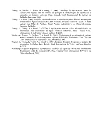 Truong, PN, Martins, F., Waters, D. e Moody, P. (2000). Tecnologia de Aplicação da Grama de
Vetiver para lugares fora de controle da poluição. I. Interceptação de agrotóxicos e
nutrientes em terrenos agrícolas. Proc. Segunda Conf. Internacional de Vetiver na
Tailândia, Janeiro de 2000.
Truong, P. e Smeal (2003). Pesquisa, Desenvolvimento e Implementação do Sistema Vetiver para
Tratamento de Águas Residuais: GELITA Austrália. Boletim Técnico n º 2003 / 3. Rede
Vetiver para Orlas do Pacifico. Royal Projetos Admistrativos de Desenvolvimento,
Bangkok, Tailândia.
Truong, P., Truong, S. e Smeal, C. (2003a). A aplicação do sistema vetiver via modelização de
informática, para escoamento de águas residuais industriais. Proc. Terceira Conf.
Internacional de Vetiver na China, a Outubro de 2003.
Vieritz, A., Truong, P., Gardner, T. e Smeal, C. (2003). Modelagem de crescimento de vetiver
Monto e absorção de nutrientes para os regimes de irrigação de efluentes. Proc. Terceira
Conf. Internacional de Vetiver na China, Outubro de 2003.
Wagner, S., Truong, P, Vieritz, A. e Smeal, C. (2003). Resposta do capim de vetiver, ao extremo de
nitrogênio e de fósforo. Proc. Terceira Conf. Internacional de Vetiver na China, Outubro
de 2003.
Wensheng Shu (2003) Explorando o potencial da utilização do capim de vetiver para o tratamento
de drenagem ácido das minas (AMD). Proc. Terceira Conf. Internacional de Vetiver na
China, Outubro de 2003.
 