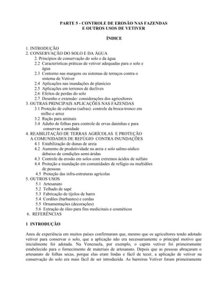 PARTE 5 - CONTROLE DE EROSÃO NAS FAZENDAS
E OUTROS USOS DE VETIVER
ÍNDICE
1. INTRODUÇÃO
2. CONSERVAÇÃO DO SOLO E DA ÁGUA
2. Princípios de conservação do solo e da água
2.2 Características práticas de vetiver adequadas para o solo e
água
2.3 Contorno nas margens ou sistemas de terraços contra o
sistema de Vetiver
2.4 Aplicações nas inundações de planícies
2.5 Aplicações em terrenos de declives
2.6 Efeitos de perdas do solo
2.7 Desenho e extensão: considerações dos agricultores
3. OUTRAS PRINCIPAIS APLICAÇÕES NAS FAZENDAS
3.1 Proteção de culturas (safras): controle da broca-tronco em
milho e arroz
3.2 Ração para animais
3.4 Adubo de folhas para controle de ervas daninhas e para
conservar a umidade
4. REABILITAÇÃO DE TERRAS AGRÍCOLAS E PROTEÇÃO
A COMUNIDADES DE REFÚGIO CONTRA INUNDAÇÕES
4.1 Estabilização de dunas de areia
4.2 Aumento de produtividade na areia e solo salino-sódico
debaixo de condições semi-áridas
4.3 Controle da erosão em solos com extremos ácidos de sulfato
4.4 Proteção a inundação em comunidades de refúgio ou multidões
de pessoas
4.5 Proteção das infra-estruturas agrícolas
5. OUTROS USOS
5.1 Artesanato
5.2 Telhado de sapé
5.3 Fabricação de tijolos de barro
5.4 Cordões (barbantes) e cordas
5.5 Ornamentações (decorações)
5.6 Extração de óleo para fins medicinais e cosméticos
6. REFERÊNCIAS
1 INTRODUÇÃO
Anos de experiência em muitos países confirmaram que, mesmo que os agricultores tendo adotado
vetiver para conservar o solo, que a aplicação não era necessariamente o principal motivo que
inicialmente foi adotada. Na Venezuela, por exemplo, o capim vetiver foi primeiramente
estabelecido para o fornecimento de materiais de artesanato. Depois que as pessoas abraçaram o
artesanato de folhas secas, porque elas eram lindas e fácil de tecer, a aplicação de vetiver na
conservação do solo era mais fácil de ser introduzida. As barreiras Vetiver foram primeiramente
 