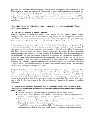 apreciadas em Camarões como barreiras para manter cobras ou serpentes fora dos terreiros, e, em
outros lugares, a vetiver foi empregada para delinear as linhas de contorno (limites marcados por
árvores foram suscetíveis ao desafio). Ainda em outros lugares a primeira razão que vetiver foi
aceita foi porque controlava as pragas nos grãos armazenados e brocas de tronco em milho (África
do Sul). Esta parte aborda várias aplicações de vetiver que são mais comumente praticada pelos
agricultores.
2 CONSERVAÇÃO DO SOLO E DA ÁGUA PARA SUSTENTAR UMA PRODUÇÃO DE
CULTURAS (SAFRAS)
2.1 Princípios de conservação do solo e da água
O objetivo da prática de conservação do solo é o de controlar ou reduzir a erosão do solo causada
pela água e pelo vento. No caso da erosão hídrica, as partículas do solo são primeiro desalojadas
pelo volume excessivo e/ou alta velocidade de um escoamento superficial da água. Erosão por
Vento resulta erosão da alta velocidade do vento ao nível do solo na superfície nua.
Portanto os principais objetivos na prática de controle a erosão hídrica são para proteger a superfície
do solo de ser desalojado pelo impacto das gotas de chuva, para reduzir o volume de água do
escoamento através da cobertura vegetal, e para controlar ou diminuir a velocidade de escoamento
superficial. Contornos/bancos ou margens de desvios (terraços) projetados, desviam a enxurrada
para uma saída segura, ou interior, ou para uma rede de drenagem. Barreiras vegetativas, tais como
vetiver plantadas por toda a encosta ou no controle de contorno dos escoamentos, espalham-se e
diminuem a erosão da água lentamente através dos filtros das barreiras vetiver. Uma vez que ambos
poderes erosivos da água e do vento são proporcionais à velocidade de fluxo (força da água para
baixo e da força do vento), o principal princípio de conservação do solo é o de reduzir a velocidade
da água e do ar. Corretamente instalados, a vetiver efetivamente controla tanto a erosão hídrica
como a erosão eólica (erosão da água e do vento).
O objetivo da prática de conservação da água é aumentar a infiltração da água no corpo do solo. Este
objetivo pode ser alcançado mais facilmente usando coberturas vegetativas, particularmente
barreiras vegetativas (cerca viva de plantas). Quando plantadas em encostas ou em linhas de
contorno ou de nível, densas coberturas (barreiras) de vetiver lentamente formam uma barreira
permeável que espalha a água de escoamento e reduz a sua velocidade. Isso permite mais tempo
para o solo de absorver a água e da cobertura (barreira) vegetativa de segurar os resíduos
(sedimentos).
2.2 Características de vetiver adequadas para as práticas de conservação do solo e da água.
Características únicas de vetiver que são particularmente importantes para a conservação do
solo e da água são:
• O sistema de ligação solo-raiz: profundo, penetrante, maciço, raízes fibrosas.
• Caules ereto e duros, formam uma cobertura (barreira) densa, efetivamente retardando e
espalhando o fluxo da água, reduzindo o seu poder erosivo.
• Tolerantes a todos os tipos de condições adversas no solo e a solos pobres, incluindo
ácidos de sulfato, alcalinos, salinos e sódicos ambientais.
• Capacidade de resistir a submersão prolongada;
• Adaptabilidade a uma vasta gama de condições climáticas; crescimento tanto nas áreas
montanhosas mais frias do norte e em condições de extrema seca em áreas centrais das
 