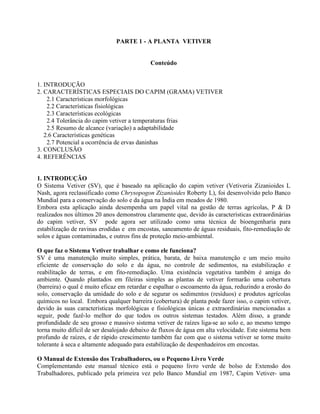 PARTE 1 - A PLANTA VETIVER
Conteúdo
1. INTRODUÇÃO
2. CARACTERÍSTICAS ESPECIAIS DO CAPIM (GRAMA) VETIVER
2.1 Características morfológicas
2.2 Características fisiológicas
2.3 Características ecológicas
2.4 Tolerância do capim vetiver a temperaturas frias
2.5 Resumo de alcance (variação) a adaptabilidade
2.6 Características genéticas
2.7 Potencial a ocorrência de ervas daninhas
3. CONCLUSÃO
4. REFERÊNCIAS
1. INTRODUÇÃO
O Sistema Vetiver (SV), que é baseado na aplicação do capim vetiver (Vetiveria Zizanioides L
Nash, agora reclassificado como Chrysopogon Zizanioides Roberty L), foi desenvolvido pelo Banco
Mundial para a conservação do solo e da água na Índia em meados de 1980.
Embora esta aplicação ainda desempenha um papel vital na gestão de terras agrícolas, P & D
realizados nos últimos 20 anos demonstrou claramente que, devido às características extraordinárias
do capim vetiver, SV pode agora ser utilizado como uma técnica de bioengenharia para
estabilização de ravinas erodidas e em encostas, saneamento de águas residuais, fito-remediação de
solos e águas contaminadas, e outros fins de proteção meio-ambiental.
O que faz o Sistema Vetiver trabalhar e como ele funciona?
SV é uma manutenção muito simples, prática, barata, de baixa manutenção e um meio muito
eficiente de conservação do solo e da água, no controle de sedimentos, na estabilização e
reabilitação de terras, e em fito-remediação. Uma existência vegetativa também é amiga do
ambiente. Quando plantados em fileiras simples as plantas de vetiver formarão uma cobertura
(barreira) o qual é muito eficaz em retardar e espalhar o escoamento da água, reduzindo a erosão do
solo, conservação da umidade do solo e de segurar os sedimentos (resíduos) e produtos agrícolas
químicos no local. Embora qualquer barreira (cobertura) de planta pode fazer isso, o capim vetiver,
devido às suas características morfológicas e fisiológicas únicas e extraordinárias mencionadas a
seguir, pode fazê-lo melhor do que todos os outros sistemas testados. Além disso, a grande
profundidade de seu grosso e massivo sistema vetiver de raízes liga-se ao solo e, ao mesmo tempo
torna muito difícil de ser desalojado debaixo de fluxos de água em alta velocidade. Este sistema bem
profundo de raízes, e de rápido crescimento também faz com que o sistema vetiver se torne muito
tolerante à seca e altamente adequado para estabilização de despenhadeiros em encostas.
O Manual de Extensão dos Trabalhadores, ou o Pequeno Livro Verde
Complementando este manual técnico está o pequeno livro verde de bolso de Extensão dos
Trabalhadores, publicado pela primeira vez pelo Banco Mundial em 1987, Capim Vetiver- uma
 