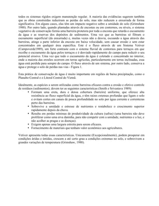 todos os sistemas rígidos exigem manutenção regular. A maioria das evidências sugerem também
que as obras construídas reduziram as perdas do solo, mas não reduzem a enxurrada de forma
significativa. Em alguns casos, elas têm um impacto negativo sobre a umidade do solo (Grimshaw
1988). Por outro lado, quando plantadas através de encostas ou em contornos, ou níveis, o sistema
vegetativo de conservação forma uma barreira protetora por toda a encosta que retarda o escoamento
da água e as reservas dos depósitos de sedimentos. Uma vez que as barreiras só filtram o
escoamento superficial (da enxurrada) e, muitas vezes não a desvia, escoando a água através das
barreiras, atinge a parte inferior da encosta em baixa velocidade, sem causar erosão e sem estar
concentrados em qualquer área específica. Este é o fluxo através de um Sistema Vetiver
(Campoverde1989), um forte contraste com o sistema fluvial de contornos para terraços em que
recolhe o escoamento da água pelos terraços e é desviado rapidamente do campo para reduzir o seu
potencial erosivo. Uma vez que todo o escoamento da água é coletado e concentrado no interior,
onde a maioria das erosões ocorrem em terras agrícolas, particularmente em terras inclinadas, essa
água está perdida para sempre do campo. O fluxo através de um sistema, por outro lado, conserva a
água e protege o solo de perdas nas vias - Figura 1.
Esta prática de conservação de água é muito importante em regiões de baixa precipitação, como o
Planalto Central e o Litoral Central do Vietnã.
Idealmente, as espécies a serem utilizadas como barreiras eficazes contra a erosão e efetivo controle
de resíduos (sedimentos), devem ter as seguintes características (Smith e Srivastava 1989):
• Formam uma ereta, dura e densa cobertura (barreira) uniforme, que oferece alta
resistência ao fluxo superficial da água, e têm raízes extensas profundas que ligam o solo
e evitam cortes em canais de pouca profundidade no solo por água corrente e correntezas
perto das barreiras.
• Sobrevive a umidade e estresse de nutrientes e restabelece o crescimento superior
rapidamente depois da chuva.
• Resulta em perdas mínimas de produtividade da cultura (safras) (uma barreira não deve
proliferar como uma erva daninha, para não competir com a umidade, nutrientes e a luz, e
não acolher as pragas e as doenças).
• Exigem apenas uma largura estreita para serem eficazes.
• Fornecimento de materiais que tenham valor econômico aos agricultures.
Vetiver apresenta todas essas características. Unicamente (Excepcionalmente), podem prosperar em
condições áridas e úmidas, crescem a até certo grau a condições extremas no solo, e sobrevivem a
grandes variações de temperatura (Grimshaw, 1988).
 